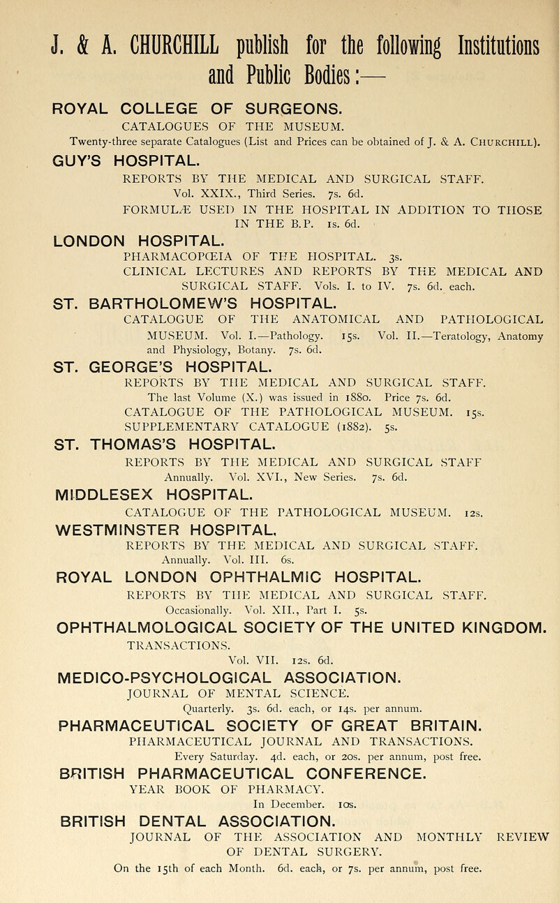 J. & A. CHURCHILL publish for the following Institutions and Public Bodies:— ROYAL COLLEGE OF SURGEONS. CATALOGUES OF THE MUSEUM. Twenty-three separate Catalogues (List and Prices can be obtained of J. & A. Churchill). GUY'S HOSPITAL. REPORTS BY THE MEDICAL AND SURGICAL STAFF. Vol. XXIX., Third Series. 7s. 6d. FORMULAE USED IN THE HOSPITAL IN ADDITION TO THOSE IN THE B.P. is. 6d. LONDON HOSPITAL. PHARMACOPOEIA OF THE HOSPITAL. 3s. CLINICAL LECTURES AND REPORTS BY THE MEDICAL AND SURGICAL STAFF. Vols. I. to IV. 7s. 6d. each. ST. BARTHOLOMEW'S HOSPITAL. CATALOGUE OF THE ANATOMICAL AND PATHOLOGICAL MUSEUM. Vol. I.—Pathology. 15s. Vol. II.—Teratology, Anatomy and Physiology, Botany. 7s- 6d. ST. GEORGE'S HOSPITAL. REPORTS BY THE MEDICAL AND SURGICAL STAFF. The last Volume (X.) was issued in 1880. Price 7s. 6d. CATALOGUE OF THE PATHOLOGICAL MUSEUM. 15s. SUPPLEMENTARY CATALOGUE (1882). 5s. ST. THOMAS'S HOSPITAL. REPORTS BY THE MEDICAL AND SURGICAL STAFF Annually. Vol. XVI., New Series. 7s. 6d. MIDDLESEX HOSPITAL. CATALOGUE OF THE PATHOLOGICAL MUSEUM. 12s. WESTMINSTER HOSPITAL REPORTS BY THE MEDICAL AND SURGICAL STAFF. Annually. Vol. III. 6s. ROYAL LONDON OPHTHALMIC HOSPITAL. REPORTS BY THE MEDICAL AND SURGICAL STAFF. Occasionally. Vol. XII., Part I. 5s. OPHTHALMOLOGICAL SOCIETY OF THE UNITED KINGDOM. TRANSACTIONS. Vol. VII. 12s. 6d. MEDICO-PSYCHOLOGICAL ASSOCIATION. JOURNAL OF MENTAL SCIENCE. Quarterly. 3s. 6d. each, or 14s. per annum. PHARMACEUTICAL SOCIETY OF GREAT BRITAIN. PHARMACEUTICAL JOURNAL AND TRANSACTIONS. Every Saturday. 4d. each, or 20s. per annum, post free. BRITISH PHARMACEUTICAL CONFERENCE. YEAR BOOK OF PHARMACY. In December. 10s. BRITISH DENTAL ASSOCIATION. JOURNAL OF THE ASSOCIATION AND MONTHLY REVIEW OF DENTAL SURGERY. On the 15th of each Month. 6d. each, or 7s. per annum, post free.