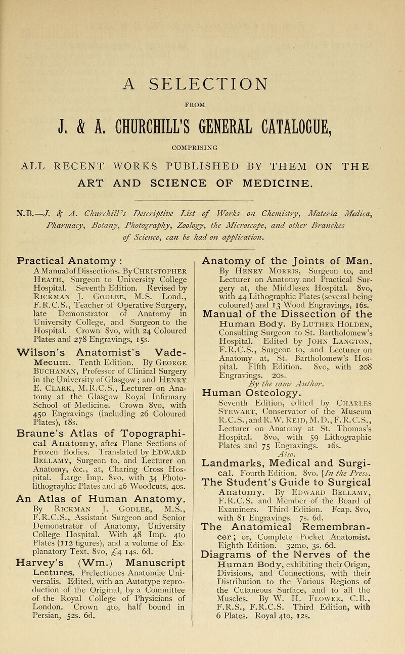 A SELECTION J. & A. CHURCHILL'S GENERAL CATALOGUE, COMPRISING ALL RECENT WORKS PUBLISHED BY THEM ON THE ART AND SCIENCE OF MEDICINE. N.B. -J. 4* A. Churchill's Descriptive List of Works on Chemistry, Materia Afedica, Pharmacy, Botany, Photography, Zoology, the Microscope, and other Branches of Science, can be had on application. Practical Anatomy : A Manual of Dissections. By Christopher Heath, Surgeon to University College Hospital. Seventh Edition. Revised by Rickman J. Godlee, M.S. Lond., F. R.C.S., Teacher of Operative Surgery, late Demonstrator of Anatomy in University College, and Surgeon to the Hospital. Crown 8vo, with 24 Coloured Plates and 278 Engravings, 15s. Wilson's Anatomist's Vade- Mecum. Tenth Edition. By George Buchanan, Professor of Clinical Surgery in the University of Glasgow; and Henry E. Clark, M.R.C.S., Lecturer on Ana- tomy at the Glasgow Royal Infirmary School of Medicine. Crown 8vo, with 450 Engravings (including 26 Coloured Plates), 18s. Braune's Atlas of Topographi- cal Anatomy, aftei Plane Sections of Frozen Bodies. Translated by Edward Bellamy, Surgeon to, and Lecturer on Anatomy, &c, at, Charing Cross Hos- pital. Large Imp. 8vo, with 34 Photo- lithographic Plates and 46 Woodcuts, 40s. An Atlas of Human Anatomy. By Rickman J. Godlee, M.S., F.R.C.S., Assistant Surgeon and Senior Demonstrator of Anatomy, University College Hospital. With 48 Imp. 4to Plates (112 figures), and a volume of Ex- planatory Text, 8vo, ^4 14s. 6d. Harvey's (Wm.) Manuscript Lectures. Prelectiones Anatomise Uni- versalis. Edited, with an Autotype repro- duction of the Original, by a Committee of the Royal College of Physicians of London. Crown 4to, half bound in Persian, 52s. 6d. Anatomy of the Joints of Man. By Henry Morris, Surgeon to, and Lecturer on Anatomy and Practical Sur- gery at, the Middlesex Hospital. 8vo, with 44 Lithographic Plates (several being coloured) and 13 Wood Engravings, 16s. Manual of the Dissection of the Human Body. By Luther Holden, Consulting Surgeon to St. Bartholomew's Hospital. Edited by John Langton, F. R.C.S., Surgeon to, and Lecturer on Anatomy at, St. Bartholomew's Hos- pital. Fifth Edition. 8vo, with 208 Engravings. 20s. By the same Author. Human Osteology. Seventh Edition, edited by CHARLES Stewart, Conservator of the Museum R.C.S.,andR.W.REiD,M.D.,F.R.C.S., Lecturer on Anatomy at St. Thomas's Hospital. 8vo, with 59 Lithographic Plates and 75 Engravings. 16s. Also. Landmarks, Medical and Surgi- cal. Fourth Edition. 8vo. [In the Press. The Student's Guide to Surgical Anatomy. By Edward Bellamy, F.R.C.S. and Member of the Board of Examiners. Third Edition. Fcap. 8vo, with 81 Engravings. 7s. 6d. The Anatomical Remembran- cer ; or, Complete Pocket Anatomist. Eighth Edition. 321110, 3s. 6d. Diagrams of the Nerves of the Human Body, exhibiting their Origin, Divisions, and Connections, with their Distribution to the Various Regions of the Cutaneous Surface, and to all the Muscles. By W. H. Flower, C.B., F.R.S., F.R.C.S. Third Edition, with 6 Plates. Royal 4to, 12s.