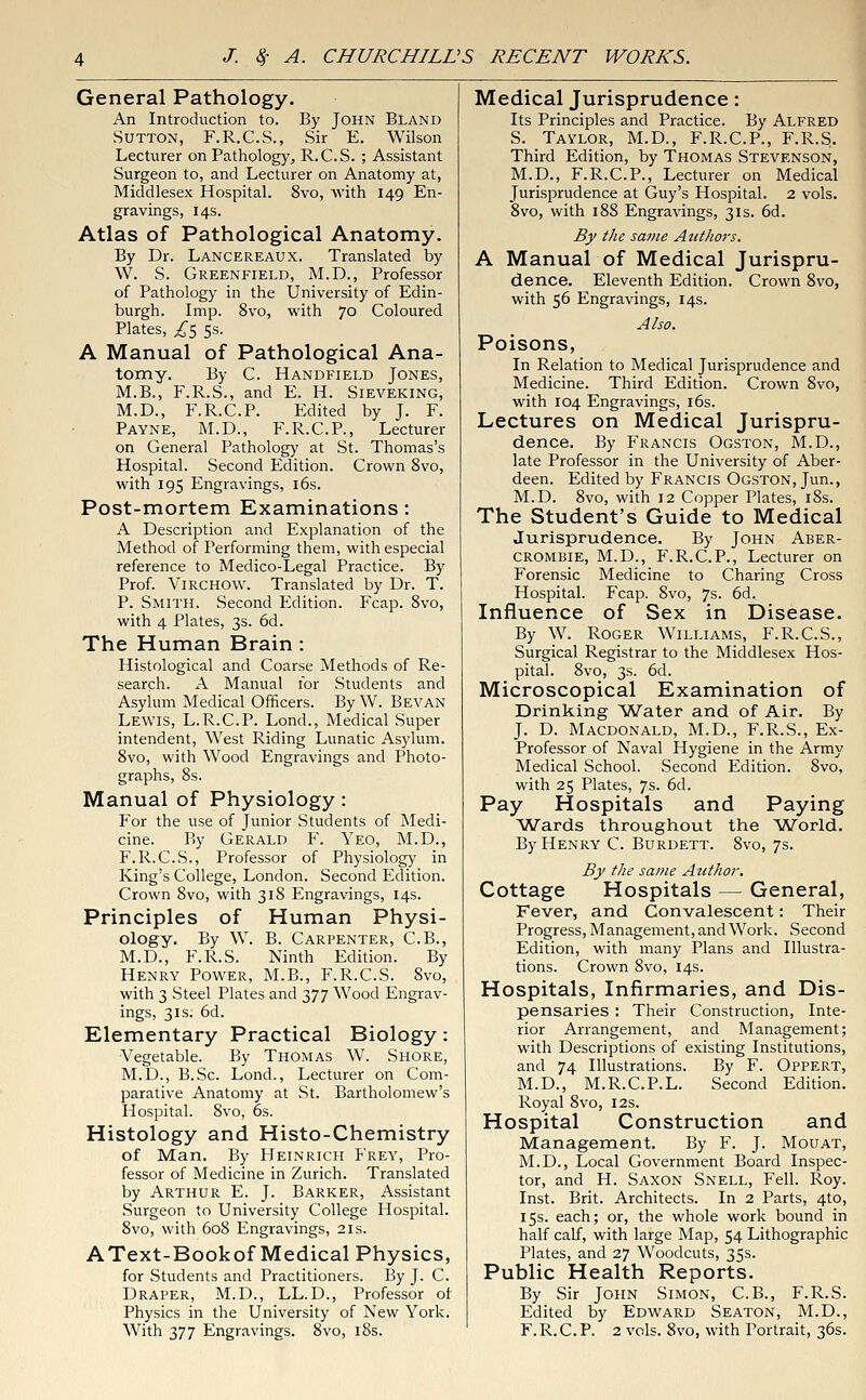 General Pathology. An Introduction to. By John Bland Sutton, F.R.C.S., Sir E. Wilson Lecturer on Pathology, R.C.S. ; Assistant Surgeon to, and Lecturer on Anatomy at, Middlesex Hospital. 8vo, with 149 En- gravings, 14s. Atlas of Pathological Anatomy. By Dr. Lancereaux. Translated by W. S. Greenfield, M.D., Professor of Pathology in the University of Edin- burgh. Imp. 8vo, with 70 Coloured Plates, £5 5s. A Manual of Pathological Ana- tomy. By C. Handfield Jones, M.B., F.R.S., and E. H. Sieveking, M.D., F.R.C.P. Edited by J. F. Payne, M.D., F.R.C.P., Lecturer on General Pathology at St. Thomas's Hospital. Second Edition. Crown 8vo, with 195 Engravings, 16s. Post-mortem Examinations: A Description and Explanation of the Method of Performing them, with especial reference to Medico-Legal Practice. By Prof. VlRCHOW. Translated by Dr. T. P. Smith. Second Edition. Fcap. 8vo, with 4 Plates, 3s. 6d. The Human Brain : Histological and Coarse Methods of Re- search. A Manual for Students and Asylum Medical Officers. By W. Bevan Lewis, L.R.C.P. Lond., Medical Super intendent, West Riding Lunatic Asylum. 8vo, with Wood Engravings and Photo- graphs, 8s. Manual of Physiology : For the use of Junior Students of Medi- cine. By Gerald F. Yeo, M.D., F.R.C.S., Professor of Physiology in King's College, London. Second Edition. Crown 8vo, with 318 Engravings, 14s. Principles of Human Physi- ology. By W. B. Carpenter, C.B., M.D., F.R.S. Ninth Edition. By Henry Power, M.B., F.R.C.S. 8vo, with 3 Steel Plates and 377 Wood Engrav- ings, 31s. 6d. Elementary Practical Biology: Vegetable. By Thomas W. Shore, M.D., B.Sc. Lond., Lecturer on Com- parative Anatomy at St. Bartholomew's Hospital. 8vo, 6s. Histology and Histo-Chemistry of Man. By Heinrich Frey, Pro- fessor of Medicine in Zurich. Translated by Arthur E. J. Barker, Assistant .Surgeon to University College Hospital. 8vo, with 608 Engravings, 21s. AText-Bookof Medical Physics, for Students and Practitioners. By J. C. Draper, M.D., LL.D., Professor of Physics in the University of New York. With 377 Engravings. 8vo, 18s. Medical Jurisprudence: Its Principles and Practice. By Alfred S. Taylor, M.D., F.R.C.P., F.R.S. Third Edition, by Thomas Stevenson, M.D., F.R.C.P., Lecturer on Medical Jurisprudence at Guy's Hospital. 2 vols. 8vo, with 188 Engravings, 31s. 6d. By the same Authors. A Manual of Medical Jurispru- dence. Eleventh Edition. Crown 8vo, with 56 Engravings, 14s. Also. Poisons, In Relation to Medical Jurisprudence and Medicine. Third Edition. Crown 8vo, with 104 Engravings, 16s. Lectures on Medical Jurispru- dence. By Francis Ogston, M.D., late Professor in the University of Aber- deen. Edited by Francis Ogston, Jun., M.D. 8vo, with 12 Copper Plates, 18s. The Student's Guide to Medical Jurisprudence. By John Aber- crombie, M.D., F.R.C.P., Lecturer on Forensic Medicine to Charing Cross Hospital. Fcap. 8vo, 7s. 6d. Influence of Sex in Disease. By W. Roger Williams, F.R.C.S., Surgical Registrar to the Middlesex Hos- pital. 8vo, 3s. 6d. Microscopical Examination of Drinking Water and of Air. By J. D. Macdonald, M.D., F.R.S., Ex- Professor of Naval Hygiene in the Army Medical School. Second Edition. 8vo, with 25 Plates, 7s. 6d. Pay Hospitals and Paying Wards throughout the World. By Henry C. Burdett. 8vo, 7s. By the same Author. Cottage Hospitals — General, Fever, and Convalescent: Their Progress, Management, and Work. Second Edition, with many Plans and Illustra- tions. Crown 8vo, 14s. Hospitals, Infirmaries, and Dis- pensaries : Their Construction, Inte- rior Arrangement, and Management; with Descriptions of existing Institutions, and 74 Illustrations. By F. Oppert, M.D., M.R.C.P.L. Second Edition. Royal 8vo, 12s. Hospital Construction and Management. By F. J. Mouat, M.D., Local Government Board Inspec- tor, and H. Saxon Snell, Fell. Roy. Inst. Brit. Architects. In 2 Parts, 4to, 15s. each; or, the whole work bound in half calf, with large Map, 54 Lithographic Plates, and 27 Woodcuts, 35s. Public Health Reports. By Sir John Simon, C.B., F.R.S. Edited by Edward Seaton, M.D., F.R.C.P. 2 vols. Svo, with Portrait, 36s.