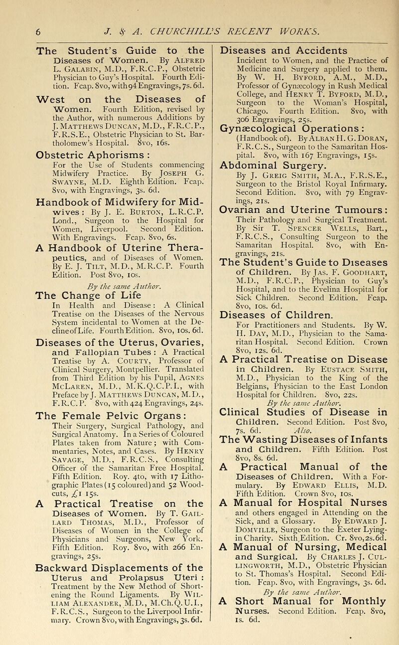 The Student's Guide to the Diseases of Women. By Alfred L. Galabin, M.D., F.R.C.P., Obstetric Physician to Guy's Hospital. Fourth Edi- tion. Fcap. 8vo, with o4 Engravings, 7s. 6d. West on the Diseases of Women. Fourth Edition, revised by the Author, with numerous Additions by J. Matthews Duncan, M.D., F.R.C.P., F.R.S.E., Obstetric Physician to St. Bar- tholomew's Hospital. 8vo, 16s. Obstetric Aphorisms : For the Use of Students commencing Midwifery Practice. By Joseph G. Swayne, M.D. Eighth Edition. Fcap. 8vo, with Engravings, 3s. 6d. Handbook of Midwifery for Mid- wives : By J. E. Burton, L.R.C.P. Lond., Surgeon to the Hospital for Women, Liverpool. Second Edition. With Engravings. Fcap. 8vo, 6s. A Handbook of Uterine Thera- peutics, and of Diseases of Women. By E. J. Tilt, M.D., M.R.C.P. Fourth Edition. Post 8vo, 10s. By the same Atcthor. The Change of Life In Health and Disease: A Clinical Treatise on the Diseases of the Nervous System incidental to Women at the De- clineofLife. Fourth Edition. 8vo, 10s. 6d. Diseases of the Uterus, Ovaries, and Fallopian Tubes : A Practical Treatise by A. Courty, Professor of Clinical Surgery, Montpellier. Translated from Third Edition by his Pupil, Agnes McLaren, M.D., M.K.Q.C.P.I., with Preface by J. Matthews Duncan, M. D., F. R. C. P. 8vo, with 424 Engravings, 24s. The Female Pelvic Organs: Their Surgery, Surgical Pathology, and Surgical Anatomy. In a Series of Coloured Plates taken from Nature; with Com- mentaries, Notes, and Cases. By Henry Savage,^ M.D., F.R.C.S., Consulting Officer o'f the Samaritan Free Hospital. Fifth Edition. Roy. 4to, with 17 Litho- graphic Plates (15 coloured) and 52 Wood- cuts, £1 15s. A Practical Treatise on the Diseases of Women. By T. Gail- lard Thomas, M.D., Professor of Diseases of Women in the College of Physicians and Surgeons, New York. Fifth Edition. Roy. 8vo, with 266 En- gravings, 25s. Backward Displacements of the Uterus and Prolapsus Uteri : Treatment by the New Method of Short- ening the Round Ligaments. By Wil- liam Alexander, M.D., M.Ch.Q.U.L, F. R. C. S., Surgeon to the Liverpool Infir- mary. Crown 8vo, with Engravings, 3s. 6d. Diseases and Accidents Incident to Women, and the Practice of Medicine and Surgery applied to them. By W. H. Byford, A.M., M.D., Professor of Gynecology in Rush Medical College, and Henry T. Byford, M.D., Surgeon to the Woman's Hospital, Chicago. Fourth Edition. 8vo, with 306 Engravings, 25s. Gynaecological Operations: (Handbook of). ByALBANH.G.Doran, F.R.C.S., Surgeon to the Samaritan Hos- pital. 8vo, with 167 Engravings, 15s. Abdominal Surgery. By J. Greig Smith, M.A., F.R.S.E., Surgeon to the Bristol Royal Infirmary. Second Edition. Svo, with 79 Engrav- ings, 2 is. Ovarian and Uterine Tumours: Their Pathology and Surgical Treatment. By Sir T. Spencer Wells, Bart., F. R.C.S., Consulting Surgeon to the Samaritan Hospital. Svo, with En- gravings, 2 is. The Student's Guide to Diseases of Children. By Tas. F. Goodhart, M.D., F.R.C.P., Physician to Guy's Hospital, and to the Evelina Hospital for Sick Children. Second Edition. Fcap. 8vo, 1 os. 6d. Diseases of Children. For Practitioners and Students. By W. H. Day, M.D., Physician to the Sama- ritan Hospital. Second Edition. Crown 8vo, 12s. 6d. A Practical Treatise on Disease in Children. By Eustace Smith, M.D., Physician to the King of the Belgians, Physician to the East London Hospital for Children. Svo, 22s. By the same Author. Clinical Studies of Disease in Children. Second Edition. Post 8vo, 7s. 6d. Also. The Wasting Diseases of Infants and Children. Fifth Edition. Post 8vo, 8s. 6d. A Practical Manual of the Diseases of Children. With a For- mulary. By Edward Ellis, M.D. Fifth Edition. Crown 8vo, 10s. A Manual for Hospital Nurses and others engaged in Attending on the Sick, and a Glossary. By Edward J. Domville, Surgeon to the Exeter Lying- in Charity. Sixth,Edition. Cr. 8vo,2s.6d. A Manual of Nursing, Medical and Surgical. By Charles J. Cul- lingworth, M.D., Obstetric Physician to St. Thomas's Hospital. Second Edi- tion. Fcap. 8vo, with Engravings, 3s. 6d. By the same Author. A Short Manual for Monthly Nurses. Second Edition. Fcap. 8vo, is. 6d.