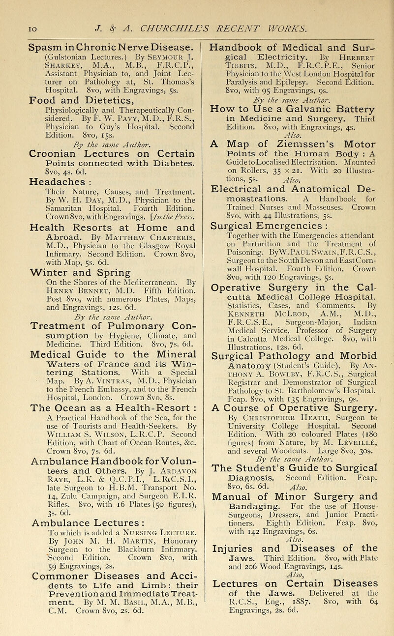 Spasm inChronicNerveDisease. (Gulstonian Lectures.) By Seymour J. Sharkey, M.A., M.B., F.R.C.P., Assistant Physician to, and Joint Lec- turer on Pathology at, St. Thomas's Hospital. 8vo, with Engravings, 5s. Food and Dietetics, Physiologically and Therapeutically Con- sidered. By F. W. Pavy, M.D., F.R.S., Physician to Guy's Hospital. Second Edition. 8vo, 15s. By the same Author. Croonian Lectures on Certain Points connected with Diabetes. 8vo, 4s. 6d. Headaches : Their Nature, Causes, and Treatment. By W. H. Day, M.D., Physician to the Samaritan Hospital. Fourth Edition. Crown 8vo, with Engravings. \In the Press. Health Resorts at Home and Abroad. By Matthew Charteris, M.D., Physician to the Glasgow Royal Infirmary. Second Edition. Crown 8vo, with Map, 5s. 6d. Winter and Spring On the Shores of the Mediterranean. By Henry Bennet, M.D. Fifth Edition. Post 8vo, with numerous Plates, Maps, and Engravings, 12s. 6d. By the same Author. Treatment of Pulmonary Con- sumption by Hygiene, Climate, and Medicine. Third Edition. 8vo, 7s. 6d. Medical Guide to the Mineral Waters of France and its Win- tering Stations. With a Special Map. By A. Vintras, M.D., Physician to the French Embassy, and to the French Hospital, London. Crown 8vo, 8s. The Ocean as a Health-Resort : A Practical Handbook of the Sea, for the use of Tourists and Health-Seekers. By William S. Wilson, L.R.C.P. Second Edition, with Chart of Ocean Routes, &c. Crown 8vo, 7s. 6d. Ambulance Handbook for Volun- teers and Others. By J. Ardavon Raye, L.K. & Q.C.P.I., L.RiC.S.L, late Surgeon to H.B.M. Transport No. 14, Zulu Campaign, and Surgeon E.I.R. Rifles. 8vo, with 16 Plates (50 figures), 3s. 6d. Ambulance Lectures : To which is added a Nursing Lecture. By John M. H. Martin, Honorary Surgeon to the Blackburn Infirmary. Second Edition. Crown 8vo, with 59 Engravings, 2s. Commoner Diseases and Acci- dents to Life and Limb: their Prevention and Immediate Treat- ment. By M. M. Basil, M.A., M.B., Handbook of Medical and Sur- gical Electricity. By Herbert Tibbits, M.D., F.R.C.P.E., Senior Physician to the West London Hospital for Paralysis and Epilepsy. Second Edition. 8vo, with 95 Engravings, 9s. By the same Author. How to Use a Galvanic Battery in Medicine and Surgery. Third Edition. 8vo, with Engravings, 4s. Also. A Map of Ziemssen's Motor Points of the Human Body : A Guide to Localised Electrisation. Mounted on Rollers, 35 x 21. With 20 Illustra- tions, 5s. Also. Electrical and Anatomical De- monstrations. A Handbook for Trained Nurses and Masseuses. Crown 8vo, with 44 Illustrations, 5s. Surgical Emergencies : Together with the Emergencies attendant on Parturition and the Treatment of Poisoning. ByW. Paul Swain,F. R.C.S., Surgeon to the South Devon and East Corn- wall Hospital. Fourth Edition. Crown 8vo, with 120 Engravings, 5s. Operative Surgery in the Cal- cutta Medical College Hospital. Statistics, Cases, and Comments. By Kenneth McLeod, A.M., M.D., F.R. C.S.E., Surgeon-Major, Indian Medical Service, Professor of Surgery in Calcutta Medical College. 8vo, with Illustrations, 12s. 6d. Surgical Pathology and Morbid Anatomy (Student's Guide). By An- thony A. Bowlby, F.R.C.S., Surgical Registrar and Demonstrator of Surgical Pathology to St. Bartholomew's Hospital. Fcap. 8vo, with 135 Engravings, 9?. A Course of Operative Surgery. By Christopher Heath, Surgeon to University College Hospital. Second Edition. With 20 coloured Plates (180 figures) from Nature, by M. Leveille, and several Woodcuts. Large 8vo, 30s. By the same Author. The Student's Guide to Surgical Diagnosis. Second Edition. Fcap. 8vo, 6s. 6d. Also. Manual of Minor Surgery and Bandaging. For the use of House- Surgeons, Dressers, and Junior Practi- tioners. Eighth Edition. Fcap. 8vor with 142 Engravings, 6s. Also. Injuries and Diseases of the Jaws. Third Edition. 8vo, with Plate and 206 Wood Engravings, 14 s. Also, Lectures on Certain Diseases of the Jaws. Delivered at the R.C.S., Eng., 1887. 8vo, with 64