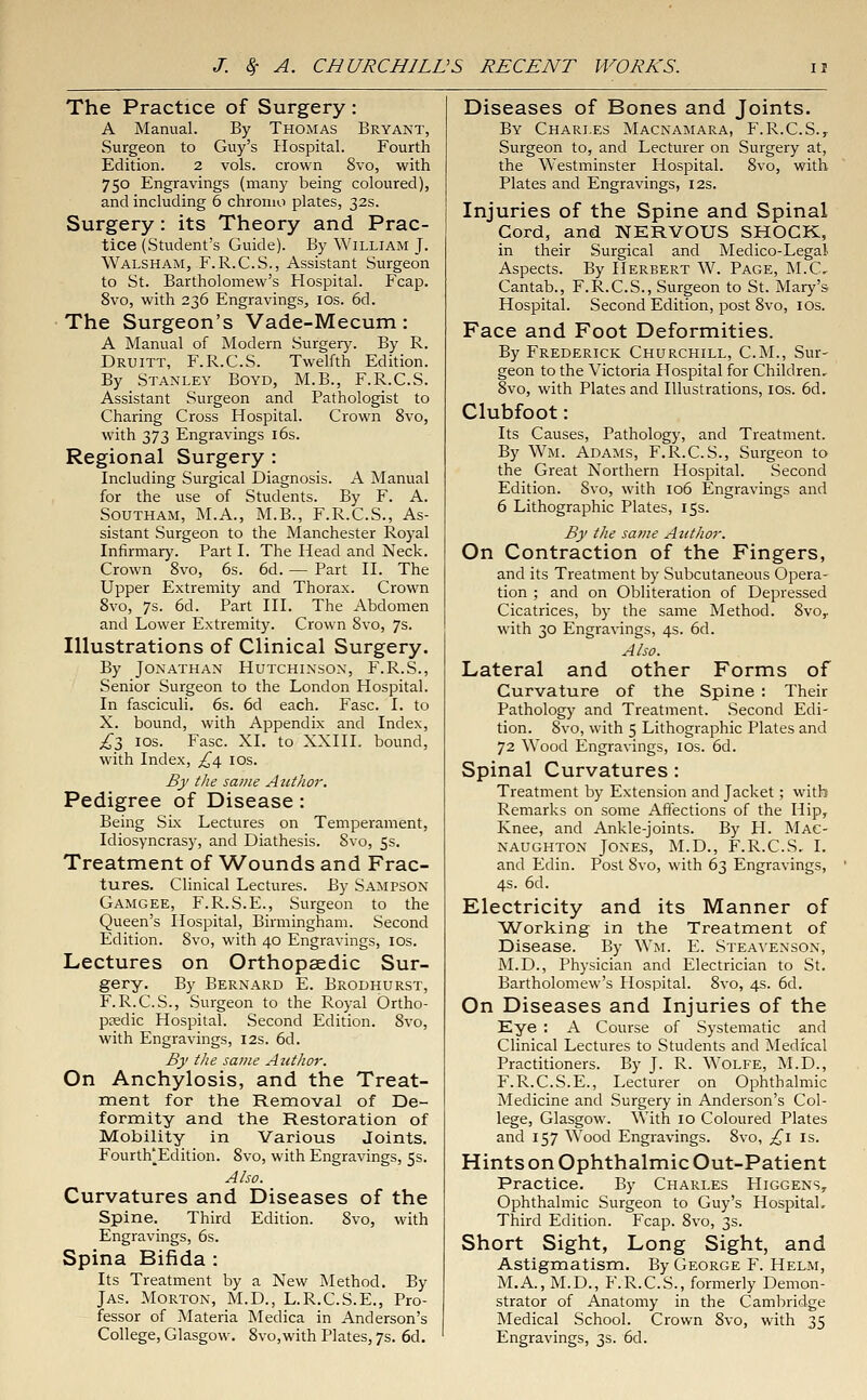 The Practice of Surgery: A Manual. By Thomas Bryant, Surgeon to Guy's Hospital. Fourth Edition. 2 vols, crown 8vo, with 750 Engravings (many being coloured), and including 6 chromo plates, 32s. Surgery: its Theory and Prac- tice (Student's Guide). By William J. Walsham, F.R.C.S., Assistant Surgeon to St. Bartholomew's Hospital. Fcap. 8vo, with 236 Engravings, ios. 6d. The Surgeon's Vade-Mecum: A Manual of Modern Surgery. By R. Druitt, F.R.C.S. Twelfth Edition. By Stanley Boyd, M.B., F.R.C.S. Assistant Surgeon and Pathologist to Charing Cross Hospital. Crown 8vo, with 373 Engravings 16s. Regional Surgery : Including Surgical Diagnosis. A Manual for the use of Students. By F. A. Southam, M.A., M.B., F.R.C.S., As- sistant Surgeon to the Manchester Royal Infirmary. Part I. The Head and Neck. Crown 8vo, 6s. 6d. — Part II. The Upper Extremity and Thorax. Crown 8vo, 7s. 6d. Part III. The Abdomen and Lower Extremity. Crown 8vo, 7s. Illustrations of Clinical Surgery. By Jonathan Hutchinson, F.R.S., Senior Surgeon to the London Hospital. In fasciculi. 6s. 6d each. Fasc. I. to X. bound, with Appendix and Index, £$ ios. Fasc. XI. to XXIIL bound, with Index, ^4 10s. By the same Author. Pedigree of Disease: Being Six Lectures on Temperament, Idiosyncrasy, and Diathesis. Svo, 5s. Treatment of Wounds and Frac- tures. Clinical Lectures. By Sampson Gamgee, F.R.S.E., Surgeon to the Queen's Hospital, Birmingham. Second Edition. Svo, with 40 Engravings, 10s. Lectures on Orthopaedic Sur- gery. By Bernard E. Brodhurst, F.R.C.S., Surgeon to the Royal Ortho- paedic Hospital. Second Edition. Svo, with Engravings, 12s. 6d. By the same Author. On Anchylosis, and the Treat- ment for the Removal of De- formity and the Restoration of Mobility in Various Joints. Fourth'Edition. Svo, with Engravings, 5s. Also. Curvatures and Diseases of the Spine. Third Edition. Svo, with Engravings, 6s. Spina Bifida : Its Treatment by a New Method. By Jas. Morton, M.D., L.R.C.S.E., Pro- fessor of Materia Medica in Anderson's Diseases of Bones and Joints. By Charles Macnamara, F.R.C.S., Surgeon to, and Lecturer on Surgery at, the Westminster Hospital. 8vo, with Plates and Engravings, 12s. Injuries of the Spine and Spinal Cord, and NERVOUS SHOCK, in their Surgical and Medico-Legal Aspects. By Herbert W. Page, M.C, Cantab., F.R.C.S., Surgeon to St. Mary's Hospital. Second Edition, post 8vo, 10s. Face and Foot Deformities. By Frederick Churchill, CM., Sur- geon to the Victoria Hospital for Children. 8vo, with Plates and Illustrations, 10s. 6d. Clubfoot: Its Causes, Pathology, and Treatment. By Wm. Adams, F.R.C.S., Surgeon to the Great Northern Hospital. Second Edition. Svo, with 106 Engravings and 6 Lithographic Plates, 15s. By the same Author. On Contraction of the Fingers, and its Treatment by Subcutaneous Opera- tion ; and on Obliteration of Depressed Cicatrices, by the same Method. 8vor with 30 Engravings, 4s. 6d. Also. Lateral and other Forms of Curvature of the Spine : Their Pathology and Treatment. Second Edi- tion. 8vo, with 5 Lithographic Plates and 72 Wood Engravings, ios. 6d. Spinal Curvatures: Treatment by Extension and Jacket; with Remarks on some Affections of the Hip, Knee, and Ankle-joints. By H. Mac- naughton Jones, M.D., F.R.C.S. I. and Edin. Post 8vo, with 63 Engravings, 4s. 6d. Electricity and its Manner of Working in the Treatment of Disease. By Wm. E. Steaa'enson, M.D., Physician and Electrician to St. Bartholomew's Hospital. 8vo, 4s. 6d. On Diseases and Injuries of the Eye : A Course of Systematic and Clinical Lectures to Students and Medical Practitioners. By J. R. Wolfe, M.D., F.R.C.S.E., Lecturer on Ophthalmic Medicine and Surgery in Anderson's Col- lege, Glasgow. With 10 Coloured Plates and 157 Wood Engravings. Svo, £\ is. Hints on Ophthalmic Out-Patient Practice. By Charles PIiggens7 Ophthalmic Surgeon to Guy's Hospital. Third Edition. Fcap. 8vo, 3s. Short Sight, Long Sight, and Astigmatism. By George F. Helm, M.A, M.D., F.R.C.S., formerly Demon- strator of Anatomy in the Cambridge Medical School. Crown 8vo, with 35