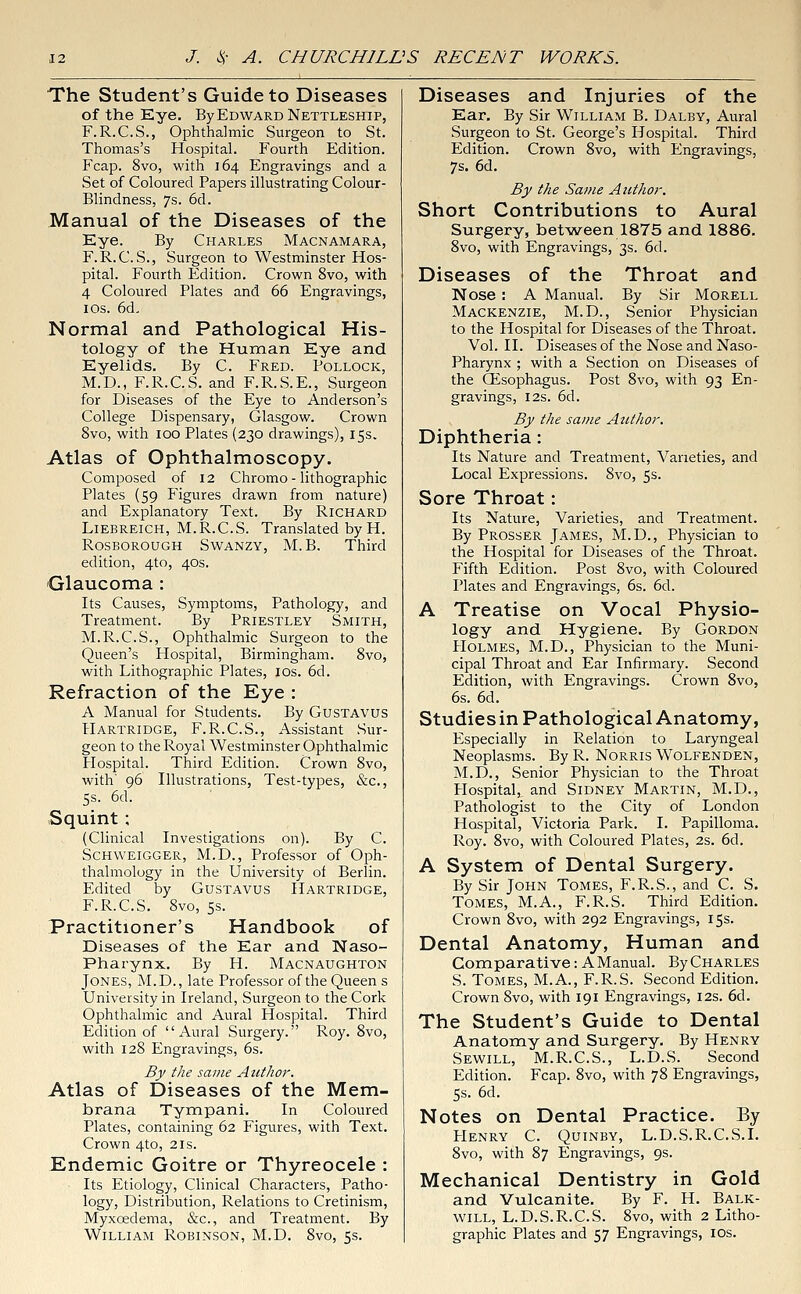 The Student's Guide to Diseases of the Eye. By Edward Nettleship, F.R.C.S., Ophthalmic Surgeon to St. Thomas's Hospital. Fourth Edition. Fcap. 8vo, with 164 Engravings and a Set of Coloured Papers illustrating Colour- Blindness, 7s. 6d. Manual of the Diseases of the Eye. By Charles Macnamara, F.R.C. S., Surgeon to Westminster Hos- pital. Fourth Edition. Crown 8vo, with 4 Coloured Plates and 66 Engravings, 10s. 6d. Normal and Pathological His- tology of the Human Eye and Eyelids. By C. Fred. Pollock, M.D., F.R.C.S. and F.R.S.E., Surgeon for Diseases of the Eye to Anderson's College Dispensary, Glasgow. Crown 8vo, with 100 Plates (230 drawings), 15s. Atlas of Ophthalmoscopy. Composed of 12 Chromo - lithographic Plates (59 Figures drawn from nature) and Explanatory Text. By Richard Liebreich, M.R.C.S. Translated by H. Rosborough Swanzy, M. B. Third edition, 4to, 40s. Glaucoma : Its Causes, Symptoms, Pathology, and Treatment. By Priestley Smith, M.R.C.S., Ophthalmic Surgeon to the Queen's Hospital, Birmingham. 8vo, with Lithographic Plates, ios. 6d. Refraction of the Eye : A Manual for Students. By Gustavus Hartridge, F.R.C.S., Assistant Sur- geon to the Royal Westminster Ophthalmic Hospital. Third Edition. Crown 8vo, with' 96 Illustrations, Test-types, &c, 5s. 6d. Squint ; (Clinical Investigations on). By C. Schweigger, M.D., Professor of Oph- thalmology in the University of Berlin. Edited by Gustavus Hartridge, F.R.C.S. 8vo, 5s. Practitioner's Handbook of Diseases of the Ear and Naso- pharynx. By H. Macnaughton Jones, M.D., late Professor of the Queen s University in Ireland, Surgeon to the Cork Ophthalmic and Aural Hospital. Third Edition of Aural Surgery. Roy. 8vo, with 128 Engravings, 6s. By the same Author. Atlas of Diseases of the Mem- hrana Tympani. In Coloured Plates, containing 62 Figures, with Text. Crown 4to, 21s. Endemic Goitre or Thyreocele : Its Etiology, Clinical Characters, Patho- logy, Distribution, Relations to Cretinism, Myxoedema, &c, and Treatment. By William Robinson, M.D. 8vo, 5s. Diseases and Injuries of the Ear. By Sir William B. Dalby, Aural Surgeon to St. George's Hospital. Third Edition. Crown 8vo, with Engravings, 7s. 6d. By the Same Author. Short Contributions to Aural Surgery, between 1875 and 1886. 8vo, with Engravings, 3s. 6d. Diseases of the Throat and Nose : A Manual. By Sir Morell Mackenzie, M.D., Senior Physician to the Hospital for Diseases of the Throat. Vol. II. Diseases of the Nose and Naso- pharynx ; with a Section on Diseases of the CEsophagus. Post 8vo, with 93 En- gravings, 12s. 6d. By the same Author. Diphtheria: Its Nature and Treatment, Varieties, and Local Expressions. 8vo, 5s. Sore Throat: Its Nature, Varieties, and Treatment. By Prosser James, M.D., Physician to the Hospital for Diseases of the Throat. Fifth Edition. Post 8vo, with Coloured Plates and Engravings, 6s. 6d. A Treatise on Vocal Physio- logy and Hygiene. By Gordon Holmes, M.D., Physician to the Muni- cipal Throat and Ear Infirmary. Second Edition, with Engravings. Crown 8vo, 6s. 6d. Studies in Pathological Anatomy, Especially in Relation to Laryngeal Neoplasms. By R. Norris Wolfenden, M.D., Senior Physician to the Throat Plospital, and Sidney Martin, M.D., Pathologist to the City of London Hospital, Victoria Park. I. Papilloma. Roy. 8vo, with Coloured Plates, 2s. 6d. A System of Dental Surgery. By Sir John Tomes, F.R.S., and C. S. Tomes, M.A., F.R.S. Third Edition. Crown 8vo, with 292 Engravings, 15s. Dental Anatomy, Human and Comparative: A Manual. By Charles S. Tomes, M.A., F.R.S. Second Edition. Crown 8vo, with 191 Engravings, 12s. 6d. The Student's Guide to Dental Anatomy and Surgery. By Henry Sewill, M.R.C.S., L.D.S. Second Edition. Fcap. 8vo, with 78 Engravings, 5s. 6d. Notes on Dental Practice. By Henry C. Quinby, L.D.S.R.C.S.I. 8vo, with 87 Engravings, 9s. Mechanical Dentistry in Gold and Vulcanite. By F. H. Balk- will, L.D.S.R.C.S. 8vo, with 2 Litho- graphic Plates and 57 Engravings, ios.