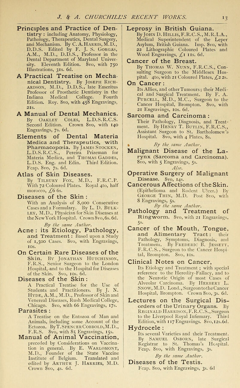 Principles and Practice of Den- tistry : including Anatomy, Physiology, Pathology, Therapeutics, Dental Surgery, and Mechanism. By C. A.Harris, M.D., D.D.S. Edited by F. J. S. Gorgas, A.M., M.D., D.D.S., Professor in the Dental Department of Maryland Univer- sity. Eleventh Edition. 8vo, with 750 Illustrations, 31s. 6d. A Practical Treatise on Mecha- nical Dentistry. By Joseph Rich- ardson, M.D., D.D.S., late Emeritus Professor of Prosthetic Dentistry in the Indiana Medical College. Fourth Edition. Roy. 8vo, with 458 Engravings, 21s. A Manual of Dental Mechanics. By Oakley Coles, L.D.S.R.C.S. Second Edition. Crown 8vo, with 140 Engravings, 7s. 6d. Elements of Dental Materia Medica and Therapeutics, with Pharmacopoeia. By James Stocken, L.D.S.R.C.S., Pereira Prizeman for Materia Medica, and Thomas Gaddes, L.D.S. Eng. and Edin. Third Edition. Fcap. 8vo, 7s- 6d. Atlas of Skin Diseases. By Tilbury Fox, M.D., F.R.C.P. With 72 Coloured Plates. Royal 4to, half morocco, £6 6s. Diseases of the Skin : With an Analysis of 8,000 Consecutive Cases and a Formulary. By L. D. BULK- ley, M.D., Physician for Skin Diseases at the New York Hospital. Crown Svo, 6s. 6d. By the same Author. Acne : its Etiology, Pathology, and Treatment : Based upon a Study of 1,500 Cases. Svo, with Engravings, 10s. On Certain Rare Diseases of the Skin. By Jonathan Hutchinson, F.R.S., Senior Surgeon to the London Hospital, and to the Hospital for Diseases of the Skin. Svo, 10s. 6d. Diseases of the Skin : A Practical Treatise for the Use of Students and Practitioners. By J. N. Hyde, A.M., M.D., Professor of Skin and Venereal Diseases, Rush Medical College, Chicago. 8vo, with 66 Engravings, 17s. Parasites : A Treatise on the Entozoa of Man and Animals, including some Account of the Ectozoa. ByT.SpencerCobbold,M.D., F.R.S. Svo, with 85 Engravings, 15s. Manual of Animal Vaccination, preceded by Considerations on Vaccina- tion in general. By E. Warlomont, M.D., Founder of the State Vaccine Institute of Belgium. Translated and edited by Arthur J. Harries, M.D. Crown 8vo, 4s. 6d. Leprosy in British Guiana. ByJoHND.HiLLis,F.R.C.S.,M.R.I.A., Medical Superintendent of the Leper Asylum, British Guiana. Imp. 8vo, with 22 Lithographic Coloured Plates and Wood Engravings, £1 us. 6d. Cancer of the Breast. By Thomas W. Nunn, F.R.C.S., Con- sulting Surgeon to the Middlesex Hos- pital. 4to, with 21 Coloured Plates, £2 2s. On Cancer: Its Allies, and other Tumours; their Medi- cal and Surgical Treatment. By F. A. Purcell, M.D., M.C., Surgeon to the Cancer Hospital, Brompton. 8vo, with 21 Engravings, 10s. 6d. Sarcoma and Carcinoma : Their Pathology, Diagnosis, and Treat- ment. By Henry T. Butlin, F.R.C.S., Assistant Surgeon to St. Bartholomew's- Hospital. 8vo, with 4 Plates, 8s. By the same Author. Malignant Disease of the La- rynx (Sarcoma and Carcinoma). 8vo, with 5 Engravings, 5s. Also. Operative Surgery of Malignant Disease. Svo, 14s. Cancerous Affections of the Skin. (Epithelioma and Rodent Ulcer.) By George Thin, M.D. Post 8vo, with 8 Engravings, 5s. By the same Author. Pathology and Treatment of Ringworm. Svo, with 21 Engravings, 5s. Cancer of the Mouth, Tongue, and Alimentary Tract : their Pathology, Symptoms, Diagnosis, and Treatmem. By Frederic B. Jessett. F.R.C.S., Surgeon to the Cancer Hospi- tal, Brompton. 8vo, 10s. Clinical Notes on Cancer, Its Etiology and Treatment ; with special reference to the Heredity-Fallacy, and to the Neurotic Origin of most Cases of Alveolar Carcinoma. By Herbert L. Snow, M.D. Lond.,SurgeontotheCancer Hospital, Brompton. Crown Svo, 3s. 6d. Lectures on the Surgical Dis- orders of the Urinary Organs. By Reginald Harrison, F.R.C.S., Surgeon to the Liverpool Royal Infirmary. Third Edition, with 117 Engravings. 8vo,i2s.6d. Hydrocele : Its several Varieties and their Treatment. By Samuel Osborn, late Surgical Registrar to St. Thomas's Hospital. Fcap. Svo, with Engravings, 3s. By the same Author. Diseases of the Testis. Fcap. Svo, with Engravings, 3s. 6d