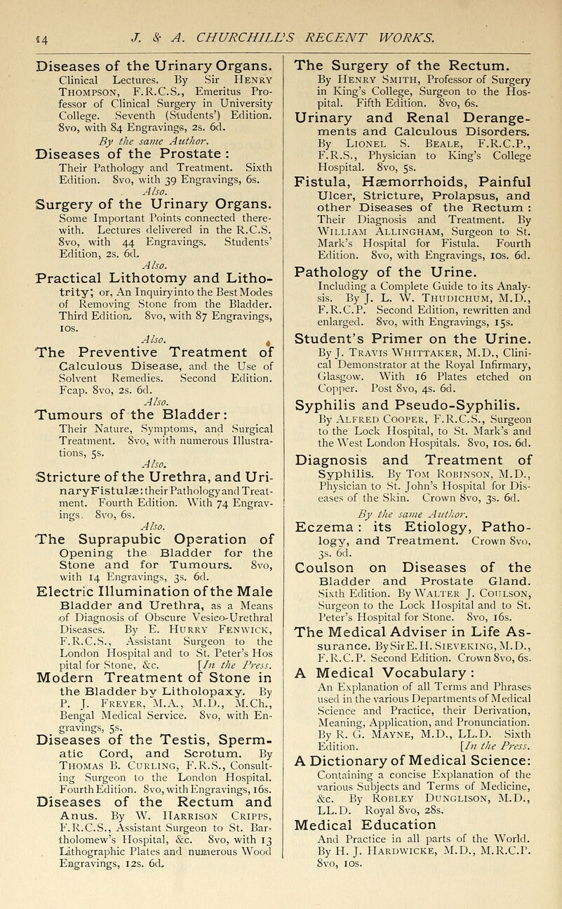 14 Diseases of the Urinary Organs. Clinical Lectures. By Sir Henry Thompson, F.R.C.S., Emeritus Pro- fessor of Clinical Surgery in University College. Seventh (Students') Edition. Svo, with 84 Engravings, 2s. 6d. By the same Author. Diseases of the Prostate : Their Pathology and Treatment. Sixth Edition. 8vo, with 39 Engravings, 6s. Also. Surgery of the Urinary Organs. Some Important Points connected there- with. Lectures delivered in the R.C.S. 8vo, with 44 Engravings. Students' Edition, 2s. 6cL Also. Practical Lithotomy and Litho- trity, or, An Inquiry into the Best Modes of Removing Stone from the Bladder. Third Edition, 8vo, with 87 Engravings, 10s. Also. 4 The Preventive Treatment of Calculous Disease, and the Use of Solvent Remedies. Second Edition. Fcap. 8vo, 2s. 6d. Also. Tumours of the Bladder: Their Nature, Symptoms, and Surgical Treatment, 8vo, with numerous Illustra- tions, 5s. Also. Stricture of the Urethra, and Uri- naryFistulae: their Pathology and Treat- ment. Fourth Edition. With 74 Engrav- ings. Svo, 6s. Also. The Suprapubic Operation of Opening the Bladder for the Stone and for Tumours. 8vo, with 14 Engravings, 3s. 6d. Electric Illumination of the Male Bladder and Urethra, as a Means of Diagnosis of Obscure Vesieo-Urethral Diseases. By E. Hurry Fenwick, F.R.C.S., Assistant Surgeon to the London Hospital and to St. Peter's Hos pital for Stone, &c. [In the Press. Modern Treatment of Stone in the Bladder bv Litholopaxy. By P. J. Freyer, M.A., M.D., M.Ch., Bengal Medical Service. 8vo, with En- gravings, 5s. Diseases of the Testis, Sperm- atic Cord, and Scrotum. By Thomas B. Curling, F.R.S., Consult- ing Surgeon to the London Hospital. Fourth Edition. Svo, with Engravings, 16s. Diseases of the Rectum and Anus. By W. Harrison Cripps, F.R.C.S., Assistant Surgeon to St. Bar- tholomew's Hospital, &c. 8vo, with 13 Lithographic Plates and numerous Wood Engravings, 12s. 6d„ The Surgery of the Rectum. By Henry Smith, Professor of Surgery in King's College, Surgeon to the Hos- pital. Fifth Edition. 8vo, 6s. Urinary and Renal Derange- ments and Calculous Disorders. By Lionel S. Beale, F.R.C.P., F.R.S., Physician to King's College Hospital. 8vo, 5s. Fistula, Haemorrhoids, Painful Ulcer, Stricture, Prolapsus, and other Diseases of the Rectum : Their Diagnosis and Treatment. By William Allingham, Surgeon to St. Mark's Hospital for Fistula. Fourth Edition. 8vo, with Engravings, ios. 6d. Pathology of the Urine. Including a Complete Guide to its Analy- sis. By J. L. W. Thudichum, M.D., F.R.C.P. Second Edition, rewritten and enlarged. 8vo, with Engravings, 15s. Student's Primer on the Urine. By J. Travis Whittaker, M.D., Clini- cal Demonstrator at the Royal Infirmary, Glasgow. With 16 Plates etched on Copper. Post 8vo, 4s. 6d. Syphilis and Pseudo-Syphilis. By Alfred Cooper, F.R.C.S., Surgeon to the Lock Hospital, to St. Mark's and the West London Hospitals. 8vo, ios. 6d. Diagnosis and Treatment of Syphilis. By Tom Robinson, M.D., Physician to St. John's Hospital for Dis- eases of the Skin. Crown Svo, 3s. 6d. By the same Author. Eczema: its Etiology, Patho- logy, and Treatment. Crown Svo, 3s. 6d. Coulson on Diseases of the Bladder and Prostate Gland. Sixth Edition. By Walter J. Coulson, Surgeon to the Lock Hospital and to St. Peter's Hospital for Stone. Svo, 16s. The Medical Adviser in Life As- surance. BySirE.H.SiEVEKiNG, M.D., F.R.C.P. Second Edition. Crown Svo, 6s. A Medical Vocabulary : An Explanation of all Terms and Phrases used in the various Departments of Medical Science and Practice, their Derivation, Meaning, Application, and Pronunciation. By R. G. Mayne, M.D., LL.D. Sixth Edition. [fn the Press. A Dictionary of Medical Science: Containing a concise Explanation of the various Subjects and Terms of Medicine, &c. By Robley Dunglison, M.D., LL.D. Royal 8vo, 28s. Medical Education And Practice in all parts of the World. By H. J. Hardwicke, M.D., M.R.C.P. 8vo, 1 os.