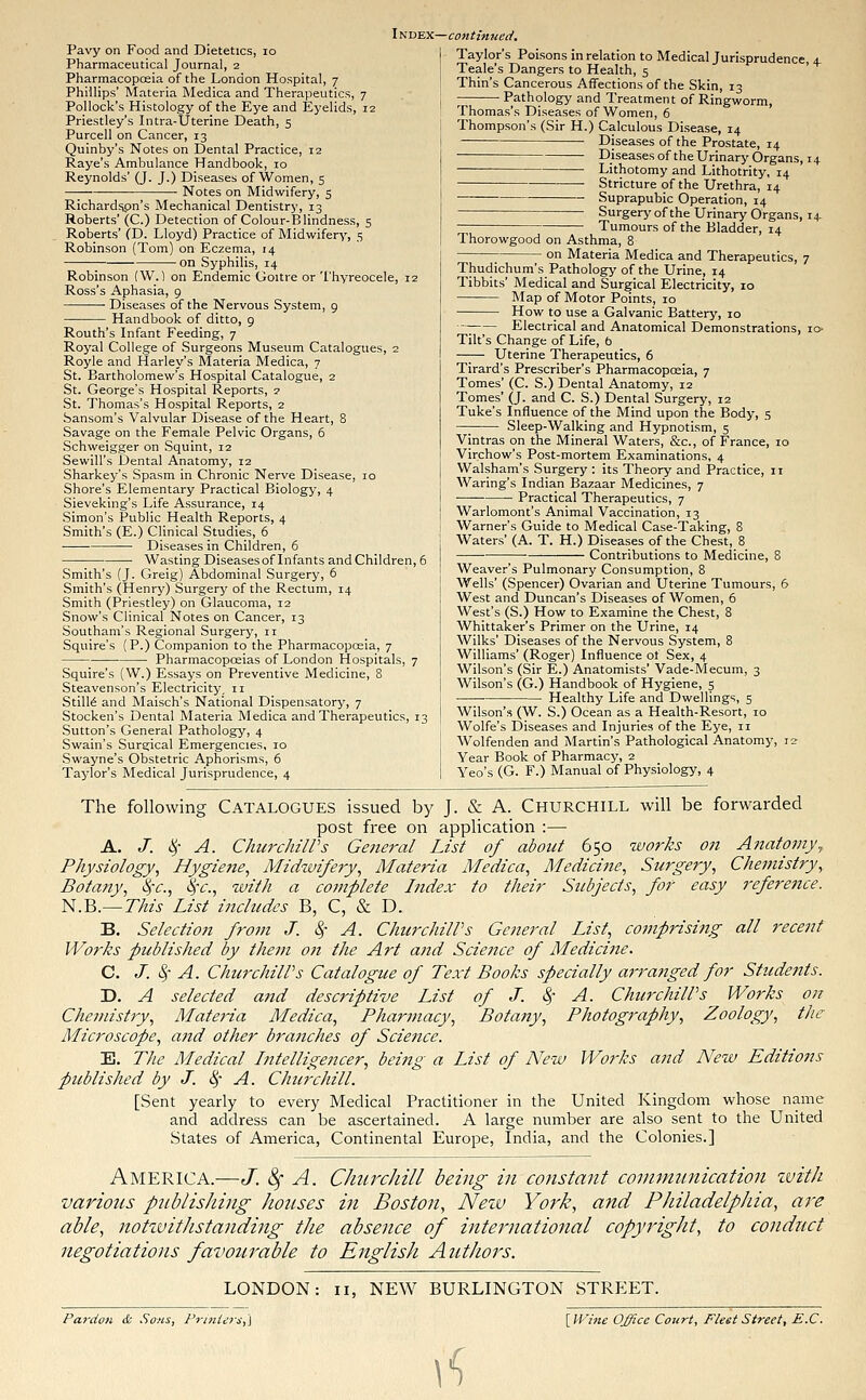 Pavy on Food and Dietetics, 10 Pharmaceutical Journal, 2 Pharmacopoeia of the London Hospital, 7 Phillips' Materia Medica and Therapeutics, 7 Pollock's Histology of the Eye and Eyelids, 12 Priestley's Intra-Uterine Death, 5 Purcell on Cancer, 13 Quinby's Notes on Dental Practice, 12 Raye's Ambulance Handbook, 10 Reynolds' (J. J.) Diseases of Women, 5 ■ Notes on Midwifery, 5 Richardspn's Mechanical Dentistry, 13 Roberts' (C.) Detection of Colour-Blindness, 5 Roberts' (D. Lloyd) Practice of Midwifery, 5 Robinson (Tom) on Eczema, 14 on Syphilis, 14 Robinson (W.) on Endemic Goitre or Thyreocele, 12 Ross's Aphasia, 9 Diseases of the Nervous System, 9 Handbook of ditto, 9 Routh's Infant Feeding, 7 Royal College of Surgeons Museum Catalogues, 2 Royle and Harley's Materia Medica, 7 St. Bartholomew's Hospital Catalogue, 2 St. George's Hospital Reports, 2 St. Thomas's Hospital Reports, 2 Sansom's Valvular Disease of the Heart, 8 Savage on the Female Pelvic Organs, 6 Schweigger on Squint, 12 Sewill's Dental Anatomy, 12 Sharkey's Spasm in Chronic Nerve Disease, 10 Shore's Elementary Practical Biology, 4 Sieveking's Life Assurance, 14 Simon's Public Health Reports, 4 Smith's (E.) Clinical Studies, 6 Diseases in Children, 6 Wasting Diseasesof Infants and Children, 6 Smith's (J. Greig) Abdominal Surgery, 6 Smith's (Henry) Surgery of the Rectum, 14 Smith (Priestley) on Glaucoma, 12 Snow's Clinical Notes on Cancer, 13 Southam's Regional Surgery, 11 Squire's (P.) Companion to the Pharmacopoeia, 7 Pharmacopoeias of London Hospitals, 7 Squire's (W.) Essays on Preventive Medicine, 8 Steavenson's Electricity, 11 Stills and Maisch's National Dispensatory, 7 Stocken's Dental Materia Medica and Therapeutics, 13 Sutton's General Pathology, 4 Swain's Surgical Emergencies, 10 Swayne's Obstetric Aphorisms, 6 Taylor's Medical Jurisprudence, 4 I ndex—continued. Taylor's Poisons in relation to Medical Jurisprudence, 4. Teale's Dangers to Health, 5 Thin's Cancerous Affections of the Skin, 13 Pathology and Treatment of Ringworm, Thomas's Diseases of Women, 6 Thompson's (Sir H.) Calculous Disease, 14 Diseases of the Prostate, 14 Diseases of the Urinary Organs, 14 Lithotomy and Lithotrity, 14 Stricture of the Urethra, 14 Suprapubic Operation, 14 Surgery of the Urinary Organs, 14 Tumours of the Bladder, 14 Thorowgood on Asthma, 8 on Materia Medica and Therapeutics, 7 Thudichum's Pathology of the Urine, 14 Tibbits' Medical and Surgical Electricity, 10 Map of Motor Points, 10 How to use a Galvanic Battery, 10 •— Electrical and Anatomical Demonstrations, 10- Tilt's Change of Life, b Uterine Therapeutics, 6 Tirard's Prescriber's Pharmacopoeia, 7 Tomes' (C. S.) Dental Anatomy, 12 Tomes' (J. and C. S.) Dental Surgery, 12 Tuke's Influence of the Mind upon the Body, 5 —I Sleep-Walking and Hypnotism, 5 Vintras on the Mineral Waters, &c, of France, 10 Virchow's Post-mortem Examinations, 4 Walsham's Surgery : its Theory and Practice, 11 Waring's Indian Bazaar Medicines, 7 ■ Practical Therapeutics, 7 Warlomont's Animal Vaccination, 13 Warner's Guide to Medical Case-Taking, 8 Waters' (A. T. H.) Diseases of the Chest, 8 ■ Contributions to Medicine, 8 Weaver's Pulmonary Consumption, 8 Wells' (Spencer) Ovarian and Uterine Tumours, 6 West and Duncan's Diseases of Women, 6 West's (S.) How to Examine the Chest, 8 Whittaker's Primer on the Urine, 14 Wilks' Diseases of the Nervous System, 8 Williams' (Roger) Influence of Sex, 4 Wilson's (Sir E.) Anatomists' Vade-Mecum, 3 Wilson's (G.) Handbook of Hygiene, 5 Healthy Life and Dwellings, 5 Wilson's (W. S.) Ocean as a Health-Resort, 10 Wolfe's Diseases and Injuries of the Eye, n Wolfenden and Martin's Pathological Anatomy, 12 Vear Book of Pharmacy, 2 Yeo's (G. F.) Manual of Physiology, 4 The following Catalogues issued by J. & A. Churchill will be forwarded post free on application :— A. J. 8f A. Churchill's General List of about 650 works on Anatomy,, Physiology, Hygiene, Midwifery, Materia Medica, Medicine, Surgery, Chemistry, Botany, Sfc, fyc, with a complete Index to their Subjects, for easy reference. N.B.—This List includes B, C, & D. B. Selection from J. $ A. Churchill's General List, comprising all recent Works published by them on the Art and Science of Medicine. C. J. $ A. Churchill's Catalogue of Text Books specially arranged for Students. D. A selected and descriptive List of J. $ A. Churchill's Works on Chemistry, Materia Medica, Pharmacy, Botany, Photography, Zoology, the Microscope, and other bra?tches of Science. E. The Medical Intelligencer, being a List of New Works and New Editions published by J. § A. Churchill. [Sent yearly to every Medical Practitioner in the United Kingdom whose name and address can be ascertained. A large number are also sent to the United States of America, Continental Europe, India, and the Colonies.] America.—J. 8f A. Churchill being in constant communication with various publishing houses in Boston, New York, and Philadelphia, are able, notwithstanding the absence of international copyright, to conduct negotiations favourable to English A uthors. LONDON: 11, NEW BURLINGTON STREET. Pardon & Sons, Printers,] \Wine Office Court, Fleet Street, E.C. tf