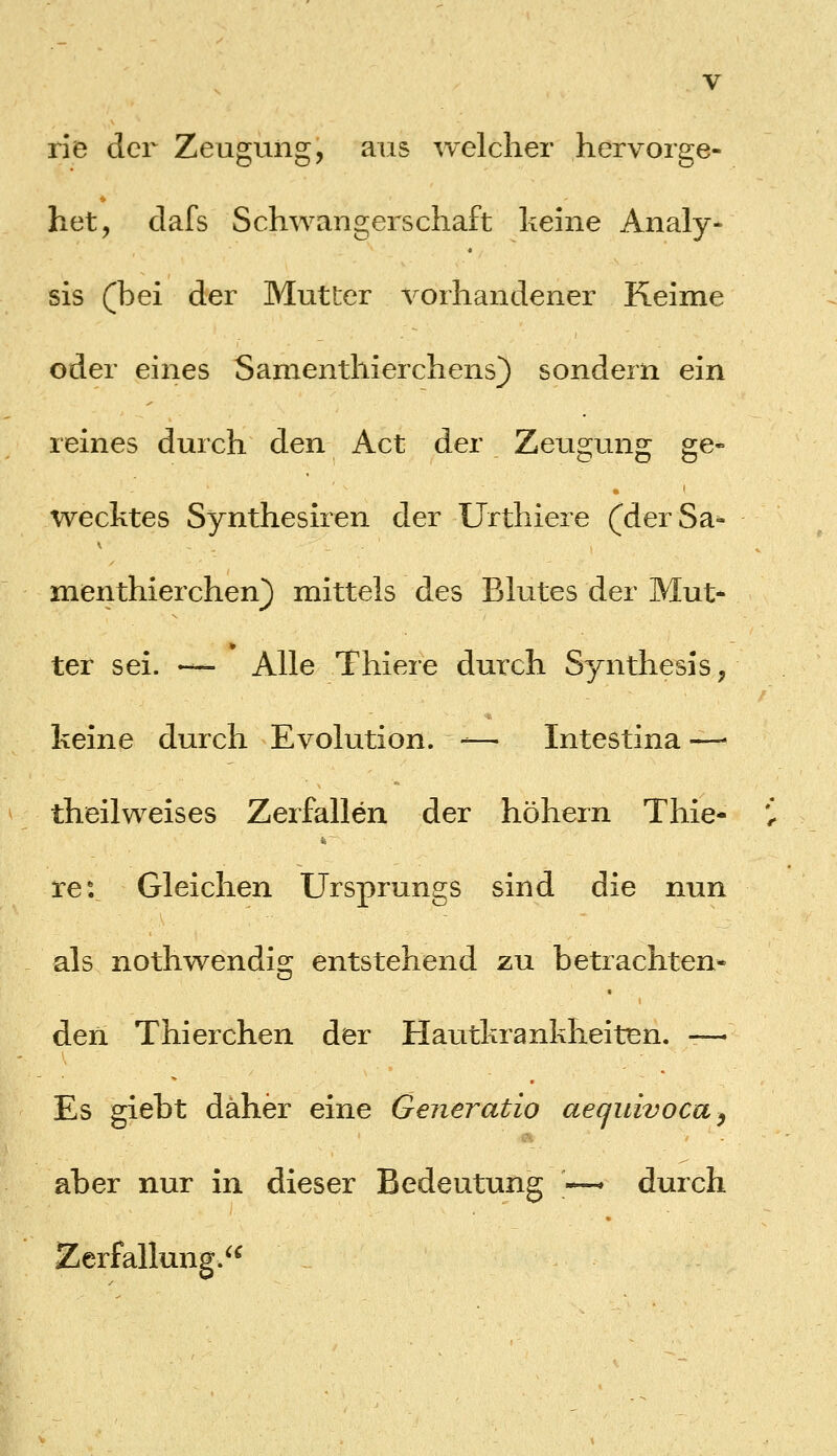 rie der Zeugung, aus welcher hervorge- het, clafs Schwangerschaft heine Analy- sis (bei der Mutter vorhandener Keime oder eines Samenthierchens) sondern ein reines durch den Act der Zeugung ge- wecktes Synthesiren der Urthiere (derSa^ menthierchen} mittels des Blutes der Mut- ter sei. — Alle Thiere durch Synthesis, keine durch Evolution. -— Intestina —- theilweises Zerfallen der höhern Thie- re: Gleichen Ursprungs sind die nun als nothwendig entstehend zu betrachten- den Thierchen der Hautkrankheiten, — Es giebt daher eine Generatio aequivoca^ aber nur in dieser Bedeutung ~ durch Zerfallun^.^^