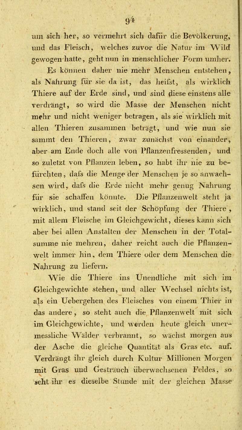 um sich her, so vermehrt sich dafür die Bevölkerung, und das Fleisch, welches zuvor die Natur im Wild gewogen hatte, geht nun in menschlicher Form umlier. Es können dalier nie mehr Menschen entstehen, als Nahrung für sie da ist, das heifst, als wirklich Thiere auf der Erde sind, und sind fliese einstens alle verdrängt, so wird die Masse der Menschen nicht mehr und nicht weniger betragen, als sie wirklich mit allen Thieren zusammen beträgt, und wie nun sie sammt den Thieren, zwar zunächst \^on einander, aber am Ende doch alle von Pflanzenfressenden, und so zuletzt von Pflanzen leben, so habt ihr nie zu be- fürchten, dafs die Menge der Menschen je so anwach- sen wird, dafs die Erde nicht mehr genug Nahrung für sie schaffen könnte. Die Pflanzenwelt steht ja wirklich, und stand seit der Schöpfung der Thiere , mit allem Fleische im Gleichgewicht, dieses kann sich aber bei allen Anstalten der Menschen in der Total- summe nie mehren, daher reicht auch die Pflanzen- welt immer hin, dem Thiere oder dem Menschen die Nalirung zu liefern. Wie die Thiere ins Unendliche mit sich im Gleichgewichte stehen, und aller Wechsel nichts ist, als ein Uebergehen des Fleisches von einem Thier in das andere, so steht auch die Pflanzenwelt mit sich im Gleichgewichte, und werden heute gleich uner-^ messliche Wälder verbrannt, so wächst morgen aus der Asche die gleiche Quantität als Gras etc. auf. Verdrängt ihr gleich durch Kultur Millionen Morgen mit Gras und Gesträuch überwachsenen Feldes, so seht ihr es dieselbe Stunde mit der deichen Masse