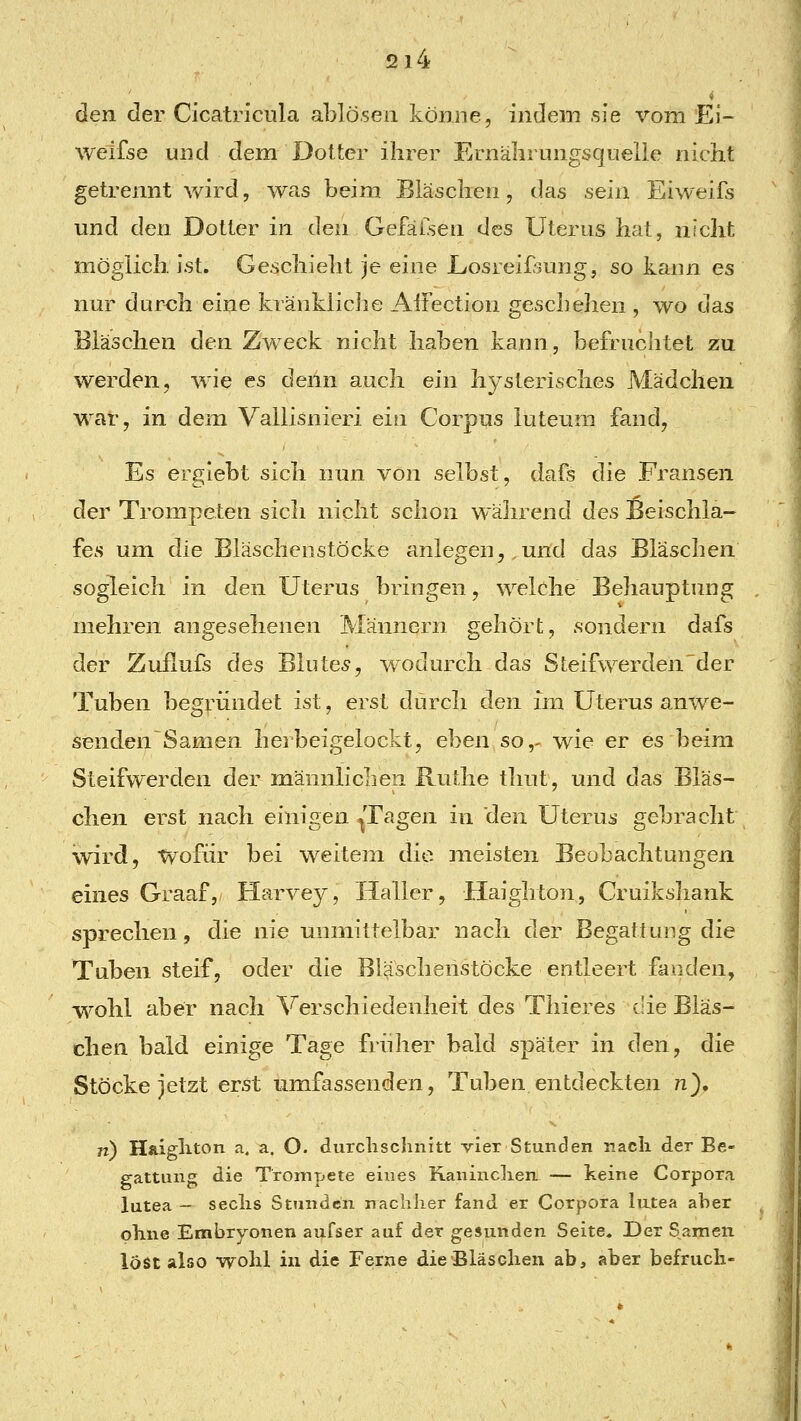 den der Cicatriciila ablösen könne, indem sie vom Ei- weifse und dem Dotter ihrer Ernälirungsquelie nicht getrennt wird, was beim Bläschen, das sein Eiweift und den Dotter in den Gefäisen des Uterus hat, nicht möglich ist. Geschielit je eine Eosreif-^ung, so kaun es nur durch eine kränkliche Aitection geschehen , wo das Bläschen den Zweck nicht haben kann, befruchtet zu werden, wie es denn auch ein hysterisches Mädchen war, in dem Vallisnieri ein Corpus luteum fand, Es ergiebt sich nun von selbst, dafs die Fransen der Trompeten sich nicht schon während des Beischla- fes um die Bläschenstöcke anlegen, und das Bläschen sogleich in den Uterus bringen, welche Behauptung mehren angesehenen Männern gehört, sondern dafs der Zuilufs des Bluter, v/odurch das Steifwerden'der Tuben begründet ist, erst durch den im Uterus anwe- senden Samen herbeigelockt, eben so,- wie er es beim Steifwerden der männlichen Ruthe thut, und das Bläs- chen erst nach einigen ^Tagen in den Uterus gebracht wird, wofür bei weitem die meisten Beobachtungen eines Graaf, Harvey, Haller, Haighton, Cruikshank sprechen, die nie unmittelbar nach der Begattung die Tuben steif, oder die Bläschenstöcke entleert fanden, wohl aber nach Verschiedenheit des Thieres die Bläs- chen bald einige Tage früher bald später in den, die Stöcke jetzt erst umfassenden, Tuben entdeckten >i), ji) Haigliton a, a. O. durclischnitt vier Stunden nach der Be- gattung die Trompete eines Kaninchen. — keine Corpora lutea - sechs Stunden nachiier fand er Corpora lutea aber ohne Embryonen aufser auf der gesunden Seite. Der S^amen löst also wohl in die Ferne die Bläschen ab, aber befrucli-