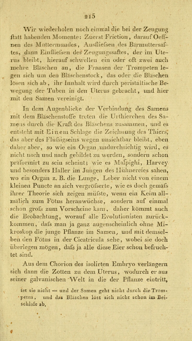 Wir wiederholen noch einmal die bei der Zeugung flatt habenden Momente: Zuerst Friction, darauf Oeff- nen des Mnttermundes, Ausfliefsen des Barniuttej-saf- tes-5 dann Einfliefsen deä Zeugungssaftes, der im Ute- rus bleibt, hierauf schwellen ein oder oft zwei auch mehi-e Bläschen an, die Fransen der Trompeten le- gen sich um den Bläschenstock, das oder die Bläschen lösen sich ab , ihr Innhalt wird durch peristaltische Be- wegung der Tuben in den Uterus gebracht, und hier mit den Samen vereinigt. In dem Augenblicke der Verbindung des Samens mit dem Bläschenstoffe treten die Urthierchen des Sa- mens chuxh die Kraft des Bläschens zusammen, und es entsteht mit Einem Schlage die Zeichnung des Thiers, das aber des Fliifsigseins wegen unsiclrtbar bleibt, eben daher aber, so wie ein Organ .undurchsichtig wird, es niclit nach und nach gebildet zu werden, sondern schon präformirt zu sein scheint; wie es Malpighi, Harvey und besonders Haller im Jungen des Hiihnereies sahen, wo ein Organ z. B. die Lunge, Leber nicht von einem kleinen Puncte an sich vergröfserte, wie es doch gemäfs ihrer Theorie sich zeigen miifste, wenn ein Keim ali- roälich zum Fötus heranwüchse, sondern auf einmal schon grofs zum Vorscheine kam, daher kömmt auch die Beobachtung, worauf alle Evolutionisten zurück- kommen, dafs man ja ganz augenscheinlich ohne Mi- kroskop die junge Pflanze im Samen, und mit demsel- ben den Fötus in der Cicatricula sehe, wobei sie doch überlegen mögen, dafs ja alle diese Eier schon befruch- tet sind. Aus dem Chorion des isolirten Embryo verlängern sich dann die Zotten zu dem Uterus, wodurch er aus seiner galvanischen Welt in die der Pflanze eintritt^ tet sie niclit — und der Samen geht nicht durch dieTrom = •petcn, und das Bläschen löst sich nicht schon im Bei- schlafe ab.
