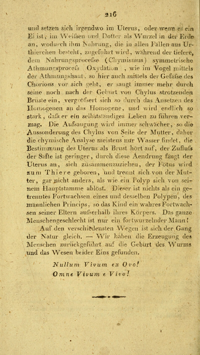 uiicl setzen sich irgendwo im Uterus, oder wenn e.^ ein Ei i.st,- im VV^ifsen inifl Potter als Wurzel in der Erde an, wodurcli ihm T^^Iiruiig, die in allen Fällen aus ür- tbieichen ])e:^^eli{, zitgefnhrt wird , während der tiefere, dein NalirunfsproceÜse (CLymisr/ius) symmetrische Atlimunrjsprocer^ Oxydat^v^n , wie im Vogel n}itlels der Athnmngsha;i[, so hier auch mittels der Gefafse des Ciiorioßs vor sich geht, er saugt immer mehr durch seine norh nach der Gelnit von Cbj^his .strotzenden Briisreein, verg^'ö-Csert sich so .^urch das Ansefeeii des Hoirjogenen au das Homogene, und vvird endlich so stark, uals er ein seihstsiändiges Leben zu führen ver- mag. Die Aufsaugnng wird immer schwächer, so die Anssonderung des Chylus von Seite der Mutter, daher die chyraische Analyse meistens nur Wasser findet, die Bestimmung des Uterus als Brust hört auf, der Zuflufs der Säfte ist geringer, durch diese Aendruug fängt der Uterus an, sich zusammenzuziehen, der Fötus wird zum Thiere geboren, und trennt sich von der Mut- ter, gar jiicht anders, als wie ein Polyp sich von sei- nem Hauptstamme ablöst. Die.'<er ist nichts als ein ge- trenntes Fortwachsen eines und desselben Polypen, des männlichen Princips, so das Kind ein wahres^ Fort wach- sen seiner Eltern außerhalb ihres Körpers. Das ganze Menschengeschlecht ist nur ein fortwurzelnder Mann! Auf den verschiedensten Wegen ist sich der Gang der Natur gleich. ■— Wir haben die Erzeugung des Menschen zuriickgefidirt auf die Geburt des Wurms und das W^esen beider Eins gefunden, Nullum Vivum ex O vo! ömne, Vivum e Vivo!