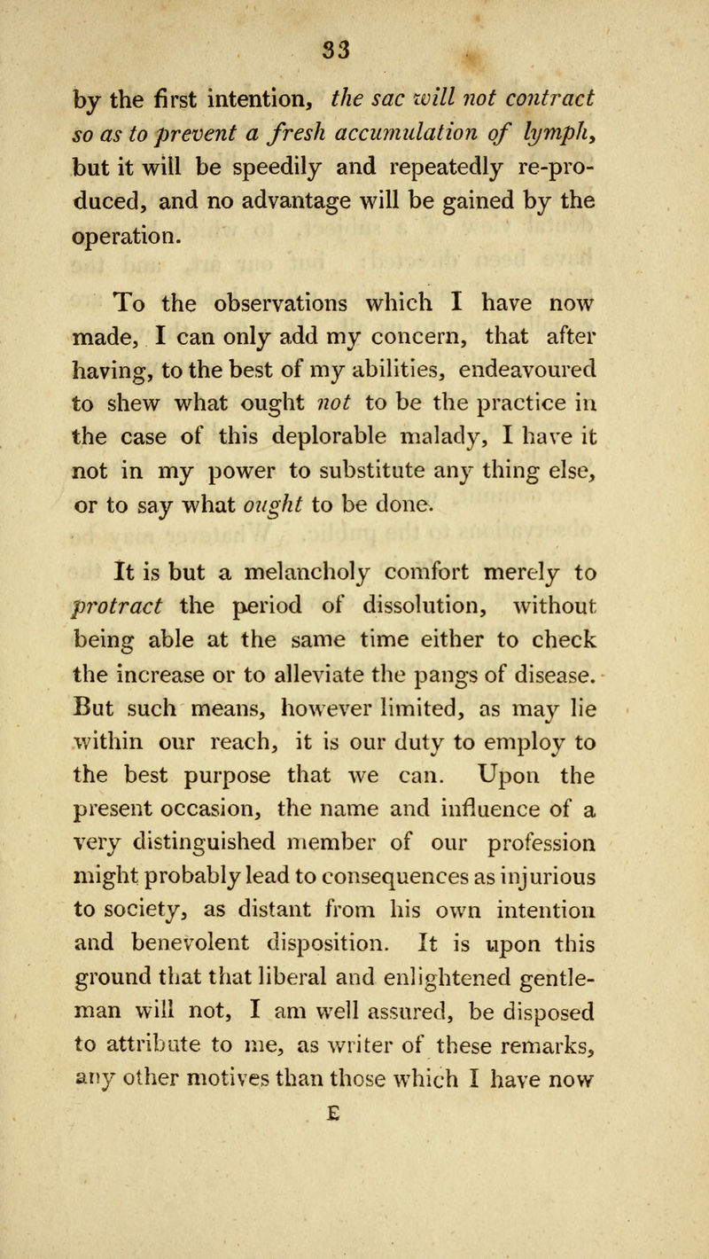 by the first intention, the sac will not contract so as to prevent a fresh accumulation of lymph, but it will be speedily and repeatedly re-pro- duced, and no advantage will be gained by the operation. To the observations which I have now made, I can only add my concern, that after having, to the best of my abilities, endeavoured to shew what ought not to be the practice in the case of this deplorable malady, I have it not in my power to substitute any thing else, or to say what ought to be done. It is but a melancholy comfort merely to protract the period of dissolution, without being able at the same time either to check the increase or to alleviate the pangs of disease. But such means, however limited, as may lie within our reach, it is our duty to employ to the best purpose that we can. Upon the present occasion, the name and influence of a very distinguished member of our profession might probably lead to consequences as injurious to society, as distant from his own intention and benevolent disposition. It is upon this ground that that liberal and enlightened gentle- man will not, I am well assured, be disposed to attribute to me, as writer of these remarks, any other motives than those which I have now E