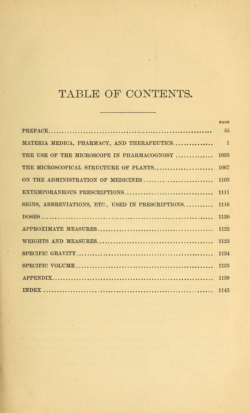 TABLE OF CONTENTS. PAGE PREFACE iii MATERIA MEDICA, PHARMACY, AND THERAPEUTICS 1 THE USE OF THE MICROSCOPE IN PHARMACOGNOSY 1035 THE MICROSCOPICAL STRUCTURE OF PLANTS 1067 ON THE ADMINISTRATION OF MEDICINES 1105 EXTEMPORANEOUS PRESCRIPTIONS 1111 SIGNS, ABBREVIATIONS, ETC., USED IN PRESCRIPTIONS 1116 DOSES 1120 APPROXIMATE MEASURES 1122 WEIGHTS AND MEASURES 1123 SPECIFIC GRAVITY 1134 SPECIFIC VOLUME 1135 APPENDIX 1139 INDEX 1145