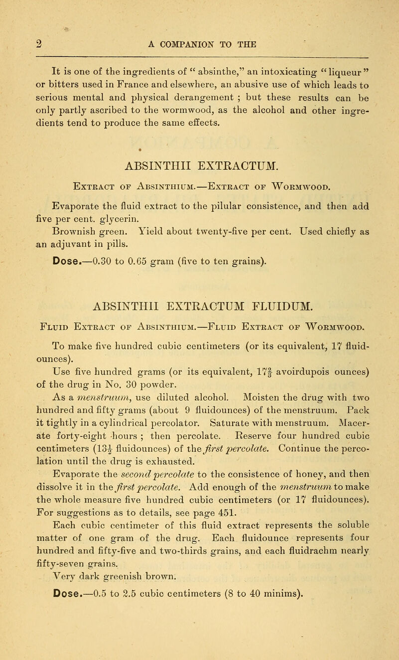 It is one of the ingredients of  absinthe, an intoxicating liqueur or bitters used in France and elsewhere, an abusive use of which leads to serious mental and physical derangement ; but these results can be only partly ascribed to the wormwood, as the alcohol and other ingre- dients tend to produce the same effects. ABSINTHII EXTEACTUM. Extract of Absinthium.—Extract of Wormwood. Evaporate the fluid extract to the pilular consistence, and then add iive per cent, glycerin. Brownish green. Yield about twenty-five per cent. Used chiefly as an adjuvant in pills. Dose.—0.30 to 0.65 gram (five to ten grains). ABSINTHII EXTRACTUM FLUIDUM. Fluid Extract of Absinthium.—Fluid Extract of Wormwood. To make five hundred cubic centimeters (or its equivalent, 17 fluid- ounces). Use five hundred grams (or its equivalent, 17f avoirdupois ounces) of the drug in No. 30 powder. As a menstruum, use diluted alcohol. Moisten the drug with two hundred and fifty grams (about 9 fluidounces) of the menstruum. Pack it tightly in a cylindrical percolator. Saturate with menstruum. Macer- ate forty-eight -hours ; then percolate. Reserve four hundred cubic centimeters (13^ fluidounces) of the first 2^&TColate. Continue the perco- lation until the drug is exhausted. Evaporate the second percolate to the consistence of honey, and then dissolve it in t\\Q first percolate. Add enough of the menstruum to raa^e the whole measure five hundred cubic centimeters (or 17 fluidounces). For suggestions as to details, see page 451. Each cubic centimeter of this fluid extract represents the soluble matter of one gram of the drug. Each fluidounce represents four hundred and fifty-five and two-thirds grains, and each fluidrachm nearly fifty-seven grains. Very dark greenish brown. Dose.—0.5 to 2.5 cubic centimeters (8 to 40 minims).