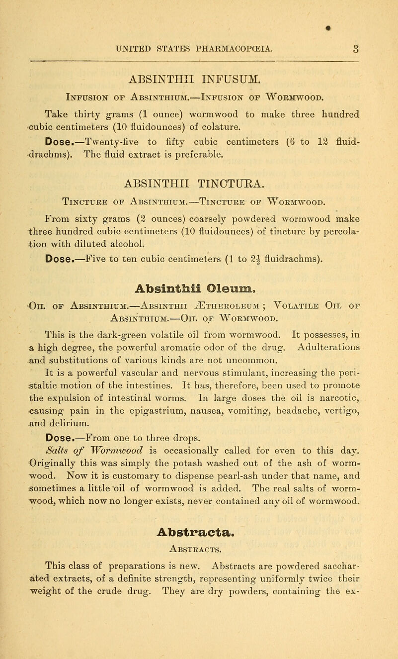 ABSINTHII INFUSUM. Infusion of Absinthium.—Infusion of Wormwood. Take thirty grams (1 ounce) wormwood to make three hundred cubic centimeters (10 fluidounces) of colature. Dose.—Twenty-five to fifty cubic centimeters (6 to 13 fluid- drachms). The fluid extract is preferable. ABSINTHII TINCTURA. TiNCTUBE OF Absinthium.—Tincture of Wormwood. From sixty grams (2 ounces) coarsely powdered wormwood make three hundred cubic centimeters (10 fluidounces) of tincture by percola- tion with diluted alcohol. Dose.—Five to ten cubic centimeters (1 to 2| fluidrachms). AbsintMi Oleum. Oil of Absinthium,—Absinthii ^theroleum ; Volatile Oil of Absinthium.—Oil of Wormwood. This is the dark-green volatile oil from wormwood. It possesses, in a high degree, the powerful aromatic odor of the drug. Adulterations and substitutions of various kinds are not uncommon. It is a powerful vascular and nervous stimulant, increasing the peri- staltic motion of the intestines. It has, therefore, been used to promote the expulsion of intestinal worms. In large doses the oil is narcotic, causing pain in the epigastrium, nausea, vomiting, headache, vertigo, and delirium. Dose.—From one to three drops. Salts of Wormwood is occasionally called for even to this day. Originally this was simply the potash washed out of the ash of worm- wood. Now it is customary to dispense pearl-ash under that name, and sometimes a little oil of wormwood is added. The real salts of worm- wood, which now no longer exists, never contained any oil of wormwood. Abstracta. Abstracts. This class of preparations is new. Abstracts are powdered sacchar- ated extracts, of a definite strength, representing uniformly twice their weight of the crude drug. They are dry powders, containing the ex-