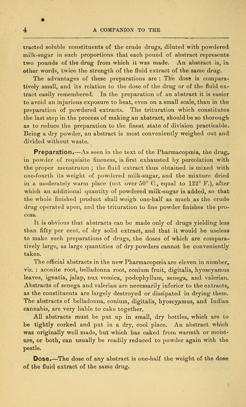 traded soluble constituents of the crude drugs, diluted with powdered milk-sugar in such proportions that each pound of abstract represents- two pounds of the drug from which it was made. An abstract is, in other words, twice the strength of the fluid extract of the same drug. The advantages of these preparations are : The dose is compara- tively small, and its relation to the dose of the drug or of the fluid ex- tract easily remembered. In the preparation of an abstract it is easier to avoid an injurious exposure to heat, even on a small scale, than in the preparation of powdered extracts. The trituration which constitutes the last step in the process of making an abstract, should be so thorough as to reduce the preparation to the finest state of division practicable- Being a dry powder, an abstract is most conveniently weighed out and. divided without waste. Preparation.—As seen in the text of the Pharmacopoeia, the drug,, in powder of requisite fineness, is first exhausted by percolation with the proper menstruum ; the fluid extract thus obtained is mixed with one-fourth its weight of powdered milk-sugar, and the mixture dried in a moderately warm place (not over 50° C, equal to 122° F.), after which an additional quantity of powdered milk-sugar is added, so that the whole finished product shall weigh one-half as much.as the crude drug operated upon, and the trituration to fine powder finishes the pro- cess. It is obvious that abstracts can be made only of drugs yielding less than fifty per cent, of dry solid extract, and that it would be useless- to make such preparations of drugs, the doses of which are compara- tively large, as large quantities of dry powders cannot be conveniently taken. * The official abstracts in the new Pharmacopoeia are eleven in number,, viz. : aconite root, belladonna root, conium fruit, digitalis, hyoscyamus leaves, ignatia, jalap, nux vomica, podophyllum, senega, and valerian. Abstracts of senega and valerian are necessarily inferior to the extracts^ as the constituents are largely destroyed or dissipated in drying them. The abstracts of belladonna, conium, digitalis, hyoscyamus, and Indian cannabis, are very liable to cake together. All abstracts must be put up in small, dry bottles, which are ta be tightly corked and put in a dry, cool place. An abstract which was originally well made, but which has caked from warmth or moist- ure, or both, can usually be readily reduced to powder again with the pestle. Dose.—The dose of any abstract is one-half the weight of the dose of the fluid extract of the same drug.