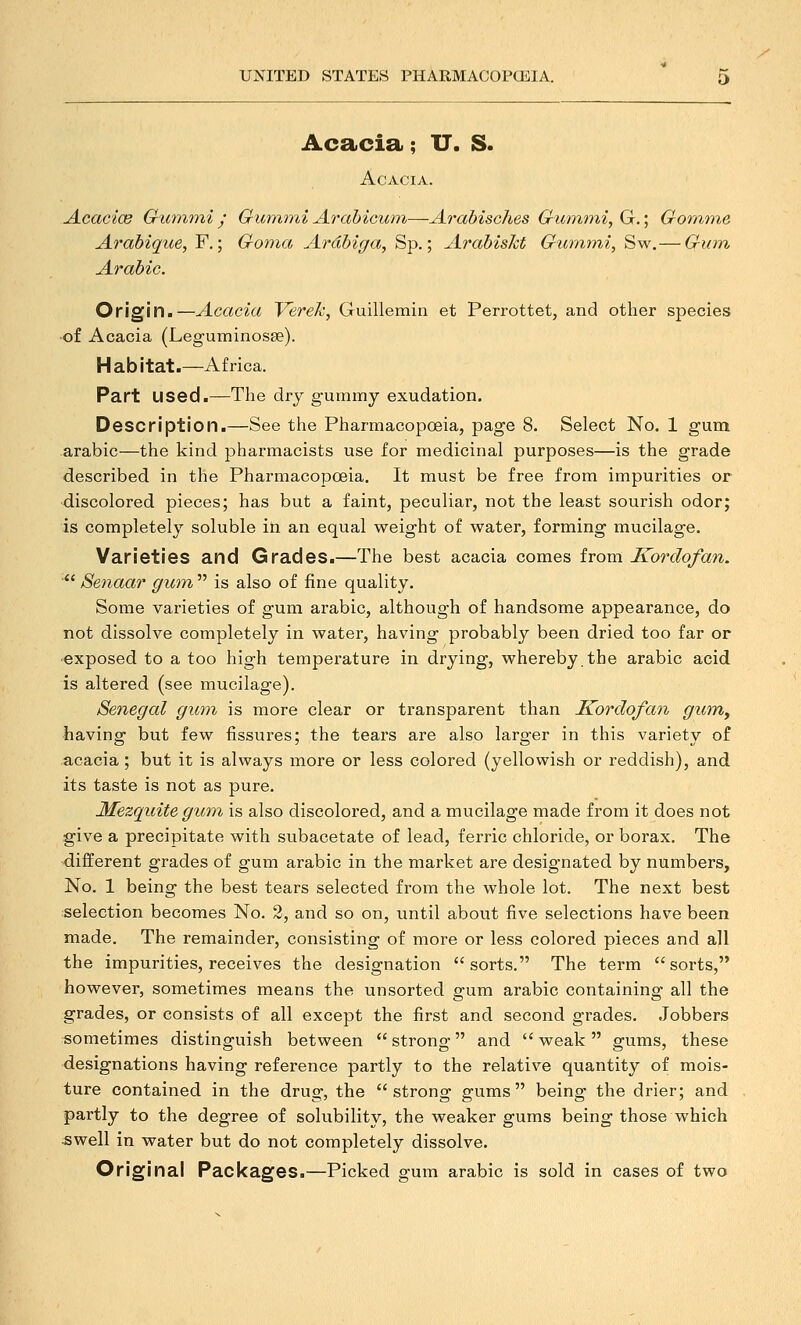 Acacia; IT. S. Acacia. Acac'ice Gummi • Gumnii Arahicum—Arabisches Gummi, G,; Gomme Arabique, F.; Goma Ardbiga, Sp.; Arabiskt Gu^nmi, Sw.— Giim Arabic. Origin.—Acacia Verek, Guillemin et Perrottet, and other species of Acacia (Leguminosse). Habitat.—Africa. Part used.—The dry gurnmy exudation. Description.—See the Pharmacopoeia, page 8. Select No. 1 gum arabic—the kind pharmacists use for medicinal purposes—is the grade described in the Pharmacopoeia. It must be free from impurities or •discolored pieces; has but a faint, peculiar, not the least sourish odor; is completely soluble iti an equal weight of water, forming mucilage. Varieties and Grades.—The best acacia comes iroxa Kordofan. ■*' Senaar gum  is also of fine quality. Some varieties of gum arabic, although of handsome appearance, do not dissolve completely in water, having probably been dried too far or exposed to a too high temperature in drying, whereby.the arabic acid is altered (see mucilage). Senegal gum is more clear or transparent than Kordofan giirriy having but few fissures; the tears are also larger in this variety of acacia; but it is always more or less colored (yellowish or reddish), and its taste is not as pure. ]\fezquite gum is also discolored, and a mucilage made from it does not give a precipitate with subacetate of lead, ferric chloride, or borax. The different grades of gum arabic in the market are designated by numbers. No. 1 being the best tears selected from the whole lot. The next best selection becomes No. 2, and so on, until about five selections have been made. The remainder, consisting of more or less colored pieces and all the impurities, receives the designation sorts. The term sorts, however, sometimes means the unsorted gum arabic containing all the grades, or consists of all except the first and second grades. Jobbers sometimes distinguish between  strong and  weak  gums, these designations having reference partly to the relative quantity of mois- ture contained in the drug, the strong gums being the drier; and partly to the degree of solubility, the weaker gums being those which swell in water but do not completely dissolve. Original Packages.—Picked gum arable is sold in cases of two