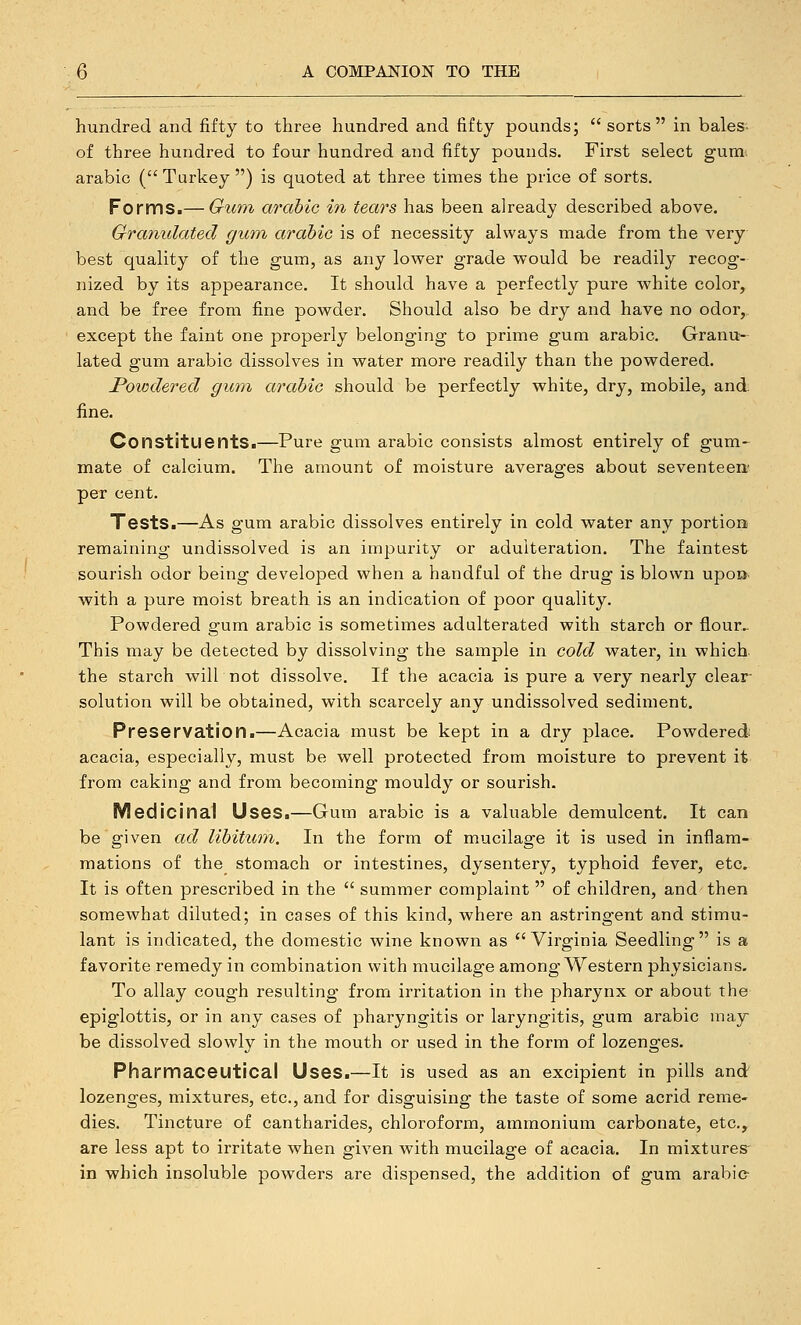 hundred and fifty to three hundred and fifty pounds;  sorts in bales- of three hundred to four hundred and fifty pounds. First select gum. arabic (Turkey) is quoted at three times the price of sorts. FormSi—Gtmi arabic in tears has been already described above. Granulated gum arabic is of necessity always made from the very best quality of the gum, as any lower grade would be readily recog- nized by its appearance. It should have a perfectly pure white color, and be free from fine powder. Should also be dry and have no odor,, except the faint one properly belonging to prime gum arabic. Granu- lated gum arable dissolves in water more readily than the powdered. Powdered gum arabic should be perfectly white, dry, mobile, and. fine. Constituents.—Pure gum arabic consists almost entirely of gum-^ mate of calcium. The amount of moisture averages about seventeen^ per cent. Tests.—As gum arable dissolves entirely in cold water any portion remaining undissolved is an impurity or adulteration. The faintest sourish odor being developed when a handful of the drug is blown upoo with a pure moist breath is an indication of poor quality. Powdered gum arabic is sometimes adulterated with starch or flour.- This may be detected by dissolving the sample in cold water, in which, the starch will not dissolve. If the acacia is pure a very nearly clear- solution will be obtained, with scarcely any undissolved sediment. Preservation.—Acacia must be kept in a dry place. Powdered acacia, especially, must be well protected from moisture to prevent it from caking and from becoming mouldy or sourish. Medicinal Uses.—Gum arable is a valuable demulcent. It can be given ad libitum. In the form of mucilage it is used in inflam- mations of the stomach or intestines, dysentery, typhoid fever, etc. It is often prescribed in the  summer complaint  of children, and then somewhat diluted; in cases of this kind, where an astringent and stimu- lant is indicated, the domestic wine known as Virginia Seedling is a favorite remedy in combination with mucilage among Western physicians. To allay cough resulting from irritation in the pharynx or about the epiglottis, or in any cases of pharyngitis or laryngitis, gum arabic may be dissolved slowly in the mouth or used in the form of lozenges. Pharmaceutical Uses.—It is used as an excipient in pills and lozenges, mixtures, etc., and for disguising the taste of some acrid reme- dies. Tincture of cantharides, chloroform, ammonium carbonate, etc., are less apt to irritate when given with mucilage of acacia. In mixtures- in which insoluble powders are dispensed, the addition of gum arabie