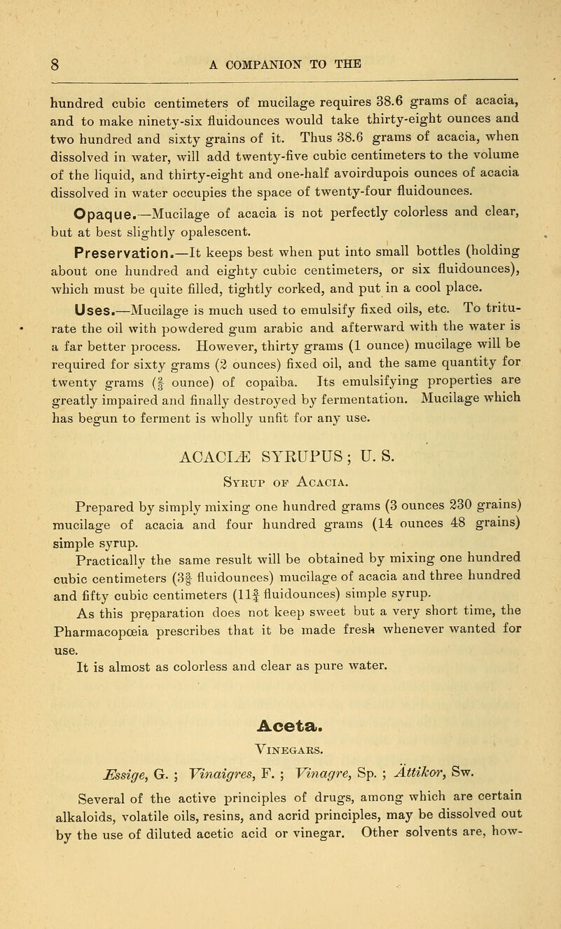 hundred cubic centimeters of mucilage requires 38.6 grams of acacia, and to make ninety-six fluidounces would take thirty-eight ounces and two hundred and sixty grains of it. Thus 38.6 grams of acacia, when dissolved in water, will add twenty-five cubic centimeters to the volume of the liquid, and thirty-eight and one-half avoirdupois ounces of acacia dissolved in water occupies the space of twenty-four fluidounces. Opaque.—Mucilage of acacia is not perfectly colorless and clear, but at best slightly opalescent. Preservation.—It keeps best when put into small bottles (holding about one hundred and eighty cubic centimeters, or six fluidounces), which must be quite filled, tightly corked, and put in a cool place. Uses.—Mucilage is much used to emulsify fixed oils, etc. To tritu- rate the oil with powdered gum arable and afterward with the water is a far better process. However, thirty grams (1 ounce) mucilage will be required for sixty grams (2 ounces) fixed oil, and the same quantity for twenty grams (| ounce) of copaiba. Its emulsifying properties are greatly impaired and finally destroyed by fermentation. Mucilage which has begun to ferment is wholly unfit for any use. ACACIA SYKUFUS ; U. S. Syeup of Acacia. Prepared by simply mixing one hundred grams (3 ounces 230 grains) mucilage of acacia and four hundred grams (14 ounces 48 grains) simple syrup. Practically the same result will be obtained by mixing one hundred cubic centimeters (3f fluidounces) mucilage of acacia and three hundred and fifty cubic centimeters (1 If fluidounces) simple syrup. As this preparation does not keep sweet but a very short time, the Pharmacopceia prescribes that it be made fresh whenever wanted for use. It is almost as colorless and clear as pure water. Aceta. Vinegars. Essige, G. ; Vinaigres, F. ; Vinagre, Sp. ; AttiJcor, Sw. Several of the active principles of drugs, among which are certain alkaloids, volatile oils, resins, and acrid principles, may be dissolved out by the use of diluted acetic acid or vinegar. Other solvents are, how-