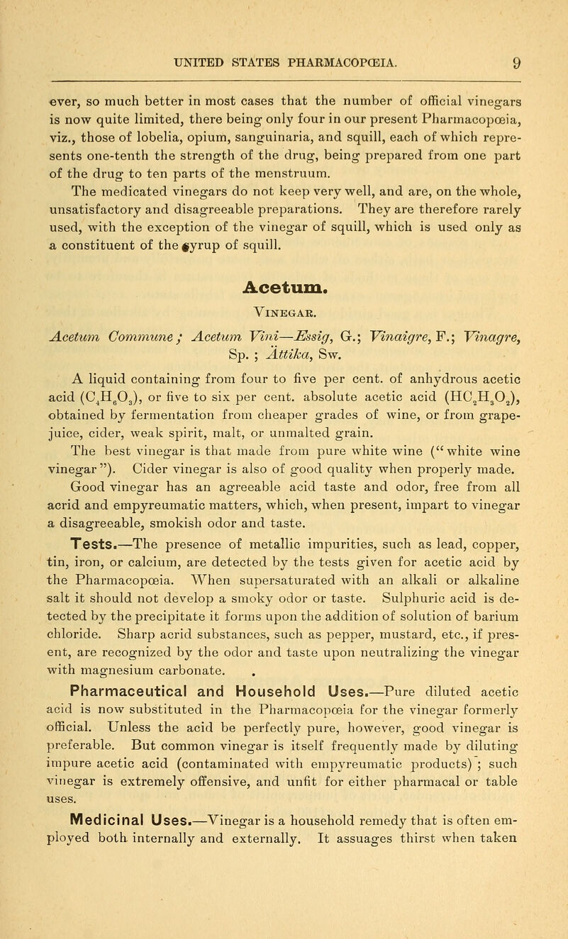 ever, so much better in most cases that the number of official vinesrars is now quite limited, there being only four in our present Pharmacopceia, viz., those of lobelia, opium, sang-uinaria, and squill, each of which repre- sents one-tenth the strength of the drug, being prepared from one part of the drug to ten parts of the menstruum. The medicated vinegars do not keep very well, and are, on the whole, unsatisfactory and disagreeable preparations. They are therefore rarely used, with the exception of the vinegar of squill, which is used only as a constituent of the #yrup of squill. Acetum. Vinegar. Acetum Goinmune / Acetum, Vini—Essig, G.; Vinaigre, F.; Vinagre, Sp. ; Attika, Sw. A liquid containing from four to five per cent, of anhydrous acetic acid (C^HgOg), or five to six per cent, absolute acetic acid (HO^HgOJ, obtained by fermentation from cheaper grades of wine, or from grape- juice, cider, weak spirit, malt, or unmalted grain. The best vinegar is that made from pure white wine (white wine vinegar ). Cider vinegar is also of good quality when properly made. Good vinegar has an agreeable acid taste and odor, free from all acrid and empyreumatic matters, which, when present, impart to vinegar a disagreeable, smokish odor and taste. Tests.—The presence of metallic impurities, such as lead, copper, tin, iron, or calcium, are detected by the tests given for acetic acid by the Pharmacopceia. When supersaturated with an alkali or alkaline salt it should not develop a smoky odor or taste. Sulphuric acid is de- tected by the precipitate it forms upon the addition of solution of barium chloride. Sharp acrid substances, such as pepper, mustard, etc., if pres- ent, are recognized by the odor and taste upon neutralizing the vinegar with magnesium carbonate. Pharmaceutical and Household Uses.—Pure diluted acetic acid is now substituted in the Pharmacopceia for the vinegar formerly official. Unless the acid be perfectly pure, however, good vinegar is preferable. But common vinegar is itself frequently made by diluting impure acetic acid (contaminated with empyreumatic products) ; such vinegar is extremely offensive, and unfit for either pharmacal or table uses. Medicinal Uses.—Vinegar is a household remedy that is often em- ployed both internally and externally. It assuages thirst when taken