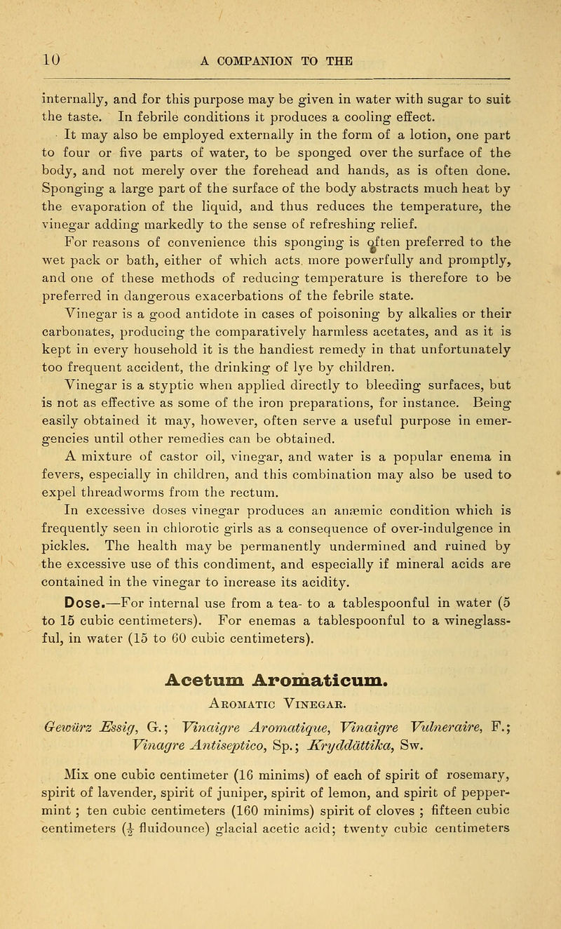 internally, and for this purpose may be given in water with sugar to suit the taste. In febrile conditions it produces a cooling effect. It may also be employed externally in the form of a lotion, one part to four or five parts of water, to be sponged over the surface of the body, and not merely over the forehead and hands, as is often done. Sponging a large part of the surface of the body abstracts much heat by the evaporation of the liquid, and thus reduces the temperature, the vinegar adding markedly to the sense of refreshing relief. For reasons of convenience this sponging is often preferred to the wet pack or bath, either of which acts, more powerfully and promptly, and one of these methods of reducing temperature is therefore to be preferred in dangerous exacerbations of the febrile state. Vinegar is a good antidote in cases of poisoning by alkalies or their carbonates, producing the comparatively harmless acetates, and as it is kept in every household it is the handiest remedy in that unfortunately too frequent accident, the drinking of lye by children. Vinegar is a styptic when applied directly to bleeding surfaces, but is not as effective as some of the iron preparations, for instance. Being easily obtained it may, however, often serve a useful purpose in emer- gencies until other remedies can be obtained. A mixture of castor oil, vinegar, and water is a popular enema in fevers, especially in children, and this combination may also be used to expel threadworms from the rectum. In excessive doses vinegar produces an anasmic condition which is frequently seen in chlorotic girls as a consequence of over-indulgence in pickles. The health may be permanently undermined and ruined by the excessive use of this condiment, and especially if mineral acids are contained in the vinegar to increase its acidity. Dose.—For internal use from a tea- to a tablespoonful in water (5 to 15 cubic centimeters). For enemas a tablespoonful to a wineglass- ful, in water (15 to 60 cubic centimeters). Acetum Aromaticum. Aromatic Vinegar. Gewilrz Essig, G.; Vinaigre Aromatique, Vinaigre Vulneraire, F.; Vinagre Antiseptico, Sp.; KrydddttiJca, Sw. Mix one cubic centimeter (16 minims) of each of spirit of rosemary, spirit of lavender, spirit of juniper, spirit of lemon, and spirit of pepper- mint ; ten cubic centimeters (160 minims) spirit of cloves ; fifteen cubic centimeters (^ fluidounce) glacial acetic acid; twenty cubic centimeters