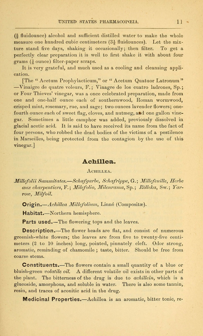 (f fluidounce) alcohol and sufficient distilled water to make the whole measure one hundred cubic centimeters (3-J fluidounces). Let the mix- ture stand five days, shaking- it occasionally; then filter. To get a perfectly clear preparation it is well to first shake it with about four grams (jounce) filter-paper scraps. It is very grateful, and much used as a cooling and cleansing appli- cation. [The  Acetum Prophylacticum, or  Acetum Quatuor Latronum'* —Vinaigre de quatre voleurs, F.; Vinagre de los cuatro ladrones, Sp.; or Four Thieves' vinegar, was a once celebrated preparation, made from one and one-half ounce each of southernwood, Roman wormwood, crisped mint, rosemary, rue, and sage; two ounces lavender flowers; one- fourth ounce each of sweet flag, cloves, and nutmeg, a»d one gallon vine- gar. Sometimes a little camphor was added, previously dissolved in glacial acetic acid. It is said to have received its name from the fact of four persons, who robbed the dead bodies of the victims of a pestilence in Marseilles, being protected from the contagion by the use of this vinegar.] Achillea. Achillea, Millefolii Bummitates.—Schafgarhe, Schafrippe, G.; Millefeiiille, Serbs aux charpentiers, F.; Milefolio, Milenrama, Sp.; JR'dlleka, Sw.; Yar- row, Milfoil. Origin.—AcJiillea Millefolium, Linn6 (Compositse). Habitat.—Northern hemisphere. Parts used.—The flowering tops and the leaves. Description.—The flower heads are flat, and consist of numerous greenish-white flowers; the leaves are from five to twenty-five centi- meters (3 to 10 inches) long, pointed, pinnately cleft. Odor strong, aromatic, reminding of chamomile ; taste, bitter. Should be free from coarse stems. Constituents.—The flowers contain a small quantity of a blue or bluish-green volatile oil. A different volatile oil exists in other parts of the plant. The bitterness of the drug is due to achillein, which is a glucoside, amorphous, and soluble in water. There is also some tannin, resin, and traces of aconitic acid in the drug. Medicinal Properties.—Achillea is an aromatic, bitter tonic, re-