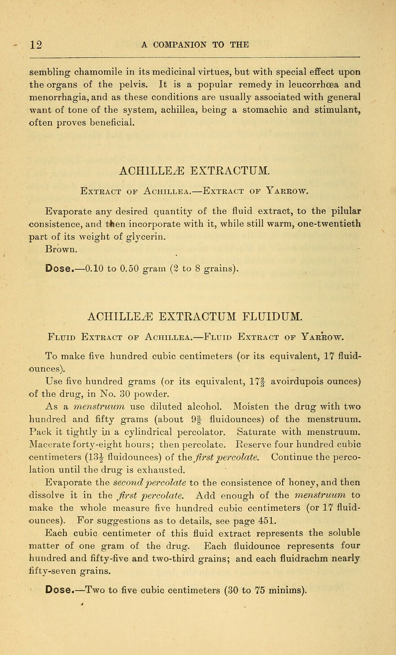 sembling chamomile in its medicinal virtues, but with special effect upon the organs of the pelvis. It is a popular remedy in leucorrhoea and menorrhagia, and as these conditions are usually associated with general want of tone of the system, achillea, being a stomachic and stimulant, often proves beneficial. ACHILLEA EXTEACTTJM. Extract of Achillea.—Extract of Yarrow. Evaporate any desired quantity of the fluid extract, to the pilular consistence, and tiien incorporate with it, while still warm, one-twentieth part of its weight of glycerin. Brown. Dose.—0.10 to 0.50 gram (2 to 8 grains). ACHILLEA EXTRACTUM FLUIDUM. Fluid Extract of Achillea.—Fluid Extract of Yarrow. To make five hundred cubic centimeters (or its equivalent, 17 fluid- ounces). Use five hundred grams (or its equivalent, 17f avoirdupois ounces) of the drug, in No. 30 powder. As a inenstruum use diluted alcohol. Moisten the drug with two hundred and fifty grams (about 9f fluidounces) of the menstruum. Pack it tightly iji a cylindrical percolator. Saturate with menstruum. Macerate forty-eight hours; then percolate. Reserve four hundred cubic centimeters (13^ fluidounces) of the first percolate. Continue the perco- lation until the drug is exhausted. Evaporate the second percolate to the consistence of honey, and then dissolve it in the first percolate. Add enough of the menstruum to make the whole measure five hundred cubic centimeters (or 17 fluid- ounces). For suggestions as to details, see page 451. Each cubic centimeter of this fluid extract represents the soluble matter of one gram of the drug. Each fluidounce represents four hundred and fifty-five and two-third grains; and each fluidrachm nearly fifty-seven grains. Dose.—Two to five cubic centimeters (30 to 75 minims).
