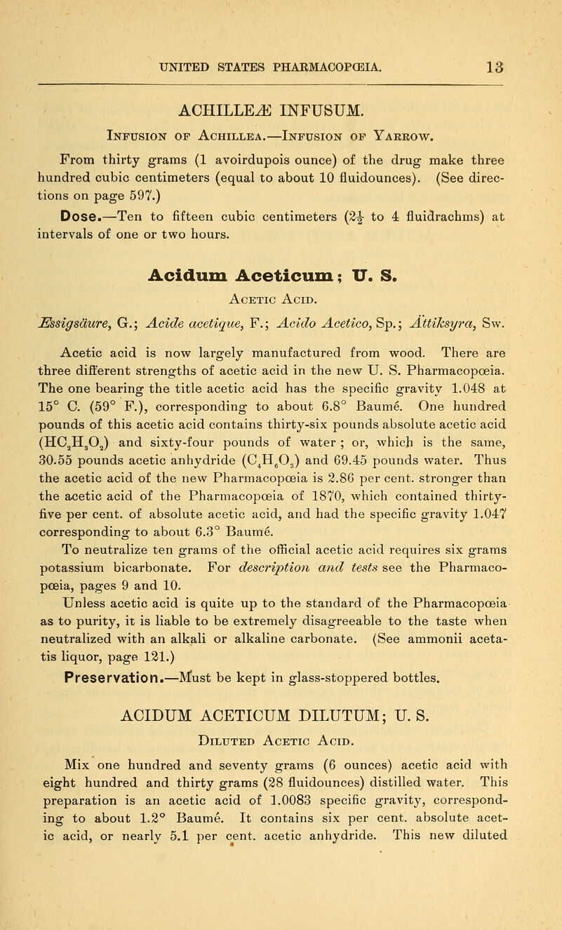 ACHILLEA INFUSUM. Infusion of Achillea,—Infusion of Yaeeow. From thirty grams (1 avoirdupois ounce) of the drug make three hundred cubic centimeters (equal to about 10 fluidounces). (See direc- tions on page 597.) Dose.—Ten to fifteen cubic centimeters (3^ to 4 fluidrachms) at intervals of one or two hours. Acidum Aceticum; U. S. Acetic Acid. Essigsdure, G.; Acide acetique, F.; Aoido Acetico, Sp.; AttiJcsyra, Sw. Acetic acid is now largely manufactured from wood. There are three different strengths of acetic acid in the new U. S. Pharmacopoeia. The one bearing the title acetic acid has the specific gravity 1.048 at 15° C. (59° F.), corresponding to about 6.8° Baum6. One hundred pounds of this acetic acid contains thirty-six pounds absolute acetic acid (HC^HgO^) and sixty-four pounds of water ; or, which is the same, 30.55 pounds acetic anhydride (C^HgOg) and 69.45 pounds water. Thus the acetic acid of the new Pharmacopoeia is 2.86 per cent, stronger than the acetic acid of the Pharmacopoeia of 1870, which contained thirby- five per cent, of absolute acetic acid, and had the specific gravity 1.047 corresponding to about 6.3° Baume. To neutralize ten grams of the official acetic acid requires six grams potassium bicarbonate. For description and tests see the Pharmaco- poeia, pages 9 and 10. Unless acetic acid is quite up to the standard of the Pharmacopoeia as to purity, it is liable to be extremely disagreeable to the taste when neutralized with an alkali or alkaline carbonate. (See ammonii aceta- tis liquor, page 121.) Preservation.—Must be kept in glass-stoppered bottles. ACIDUM ACETICUM DILUTUM; U. S. Diluted Acetic Acid. Mix one hundred and seventy grams (6 ounces) acetic acid with eight hundred and thirty grams (28 fluidounces) distilled water. This preparation is an acetic acid of 1.0083 specific gravity, correspond- ing to about 1.2° Baume. It contains six per cent, absolute acet- ic acid, or nearly 5.1 per cent, acetic anhydride. This new diluted