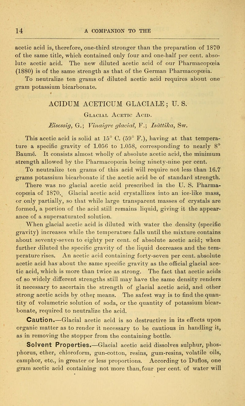 acetic acid is, therefore, one-third stronger than the preparation of 1870 of the same title, which contained only four and one-half per cent, abso- lute acetic acid. The new diluted acetic acid of our PharmacopcBia (1880) is of the same strength as that of the German Pharmacopoeia. To neutralize ten grams of diluted acetic acid requires about one gram potassium bicarbonate. ACIDUM ACETICUM GLACIALE; U. S. Glacial Acetic Acid. Eisessig, G.; Vinaigre glacial, F.; IsdttiJca, Sw. This acetic acid is solid at 15° C. (59° F.), having at that tempera- ture a specific gravity of 1.056 to 1.058, corresponding to nearly 8° Baum^. It consists almost wholly of absolute acetic acid, the minimum strength allowed by the Pharmacopoeia being ninety-nine per cent. To neutralize ten grams of this acid will require not less than 16.7 grams potassium bicarbonate if the acetic acid be of standard strength. There was no glacial acetic acid prescribed in the U. S. Pharma- copoeia of 1870.^ Glacial acetic acid crystallizes into an ice-like mass, or only partially, so that while large transparent masses of crystals are formed, a portion of the acid still remains liquid, giving it the appear- ance of a supersaturated solution. When glacial acetic acid is diluted with water the density (specific gravity) increases while the temperati>re falls until the mixture contains about seventy-seven to eighty per cent, of absolute acetic acid; when further diluted the specific gravity of the liquid decreases and the tem- perature rises. An acetic acid containing forty-seven per cent, absolute acetic acid has about the same specific gravity as the official glacial ace- tic acid, which is more than twice as strong. The fact that acetic acids of so widely different strengths still may have the same density renders it necessary to ascertain the strength of glacial acetic acid, and other strong acetic acids by other means. The safest way is to find the quan- tity of volumetric solution of soda, or the quantity of potassium bicar- bonate, required to neutralize the acid. Caution.—Glacial acetic acid is so destructive in its effects upon organic matter as to render it necessary to be cautious in handling it, as in removing the stopper from the containing bottle. Solvent Properties.—Glacial acetic acid dissolves sulphur, phos- phorus, ether, chloroform, gun-cotton, resins, gum-resins, volatile oils, camphor, etc., in greater or less proportions. According to Duflos, one gram acetic acid containing not more than, four per cent, of water will