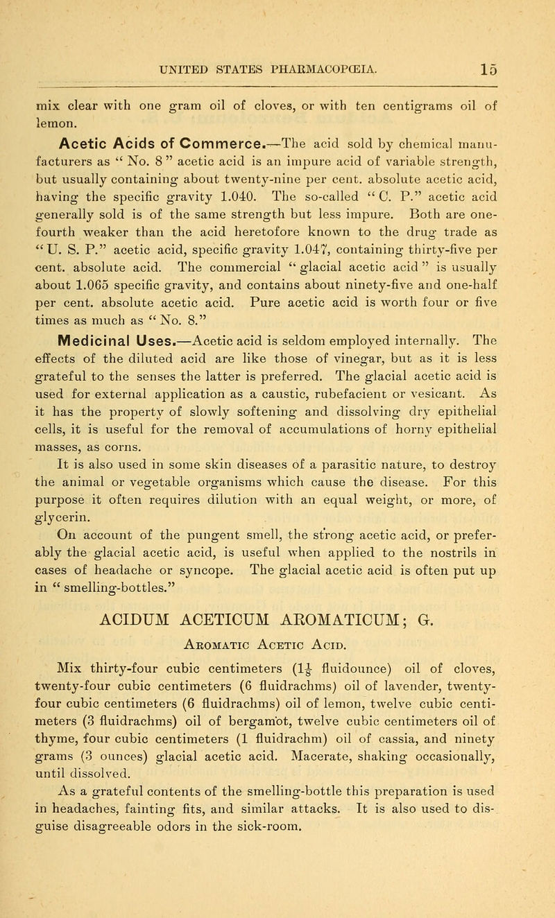 mix clear with one gram oil of cloves, or with ten centigrams oil of lemon. Acetic Acids of Commerce.—The acid sold by chemical manu- facturers as ' No. 8  acetic acid is an impure acid of variable strength, but usually containing about twenty-nine per cent, absolute acetic acid, having the specific gravity 1.040. The so-called  0. P. acetic acid generally sold is of the same strength but less impure. Both are one- fourth w^eaker than the acid heretofore known to the drug trade as *'U. S. P. acetic acid, specific gravity 1.047, containing thirty-five per cent, absolute acid. The commercial  glacial acetic acid  is usually about 1.065 specific gravity, and contains about ninety-five and one-half per cent, absolute acetic acid. Pure acetic acid is worth four or five times as much as  No. 8. Medicinal Uses.—Acetic acid is seldom employed internally. The effects of the diluted acid are like those of vinegar, but as it is less grateful to the senses the latter is preferred. The glacial acetic acid is used for external application as a caustic, rubefacient or vesicant. As it has the property of slowly softening and dissolving dry epithelial cells, it is useful for the removal of accumulations of horny epithelial masses, as corns. It is also used in some skin diseases of a parasitic nature, to destroy the animal or vegetable organisms which cause the disease. For this purpose it often requires dilution with an equal weight, or more, of glycerin. On account of the pungent smell, the strong acetic acid, or prefer- ably the glacial acetic acid, is useful when applied to the nostrils in cases of headache or syncope. The glacial acetic acid is often put up in  smelling-bottles. ACIDUM ACETICUM AEOMATICUM; G. Aromatic Acetic Acid. Mix thirty-four cubic centimeters (1^ fluidounce) oil of cloves, twenty-four cubic centimeters (6 fluidrachms) oil of lavender, twenty- four cubic centimeters (6 fluidrachms) oil of lemon, twelve cubic centi- meters (3 fluidrachms) oil of bergambt, twelve cubic centimeters oil of thyme, four cubic centimeters (1 fluidrachm) oil of cassia, and ninety grams (3 ounces) glacial acetic acid. Macerate, shaking occasionally, until dissolved. As a grateful contents of the smelling-bottle this preparation is used in headaches, fainting fits, and similar attacks. It is also used to dis-. guise disagreeable odors in the sick-room.