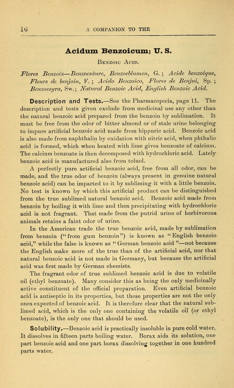 Acidum Benzoicum; U. S. •Benzoic Acid. Flores Benzoes—Benzoesdure, Benzoehlunien, G. ; Acide henzoique, Fleiirs de henjoin, F. ; Acido Benzoico, Flores de Benjui, Sp. ; Benzoesyra, Sw.; Natural Benzoic Acid, Fnglish Benzoic Acid. Description and Tests.—See the Pharmacopoeia, page 11. The description and tests given exclude from medicinal use any other than the natural benzoic acid prepared from the benzoin by sublimation. It must be free from the odor of bitter almond or of stale urine belonging to impure artificial benzoic acid made from hippuric acid. Benzoic acid is also made from naphthalin by oxidation with nitric acid, when phthalic acid is formed, which when heated with lime gives benzoate of calcium. The calcium benzoate is then decomposed with hydrochloric acid. Lately benzoic acid is manufactured also from toluol. A perfectly pure artificial benzoic acid, free from all odor, can be made, and the true odor of benzoin (always present in genuine natural benzoic acid) can be imparted to it by subliming it with a little benzoin. No test is known by which this artificial product can be distinguished from the true sublimed natural benzoic acid. Benzoic acid made from benzoin by boiling it with lime and then precipitating with hydrochloric acid is not fragrant. That made from the putrid urine of herbivorous animals retains a faint odor of urine. In the American trade the true benzoic acid, made by sublimation from benzoin (from gum benzoin) is known as English benzoic acid, while the false is known as  German benzoic acid —not because the English make more of the true than of the artificial acid, nor that natural benzoic -acid is not made in Germany, but because the artificial acid was first made by German chemists. The fragrant odor of true sublimed benzoic acid is due to volatile oil (ethyl benzoate). Many consider this as being the only medicinally active constituent of the official preparation. Even artificial benzoic acid is antiseptic in its properties, but these properties are not the only ones expected of benzoic acid. It is therefore clear that the natural sub- limed acid, which is the only one containing the volatile oil (or ethyl benzoate), is the only one that should be used. Solubility.—Benzoic acid is practically insoluble in pure cold water. It dissolves in fifteen parts boiling water. Borax aids its solution, one part benzoic acid and one part borax dissolvings together in one hundred parts water.