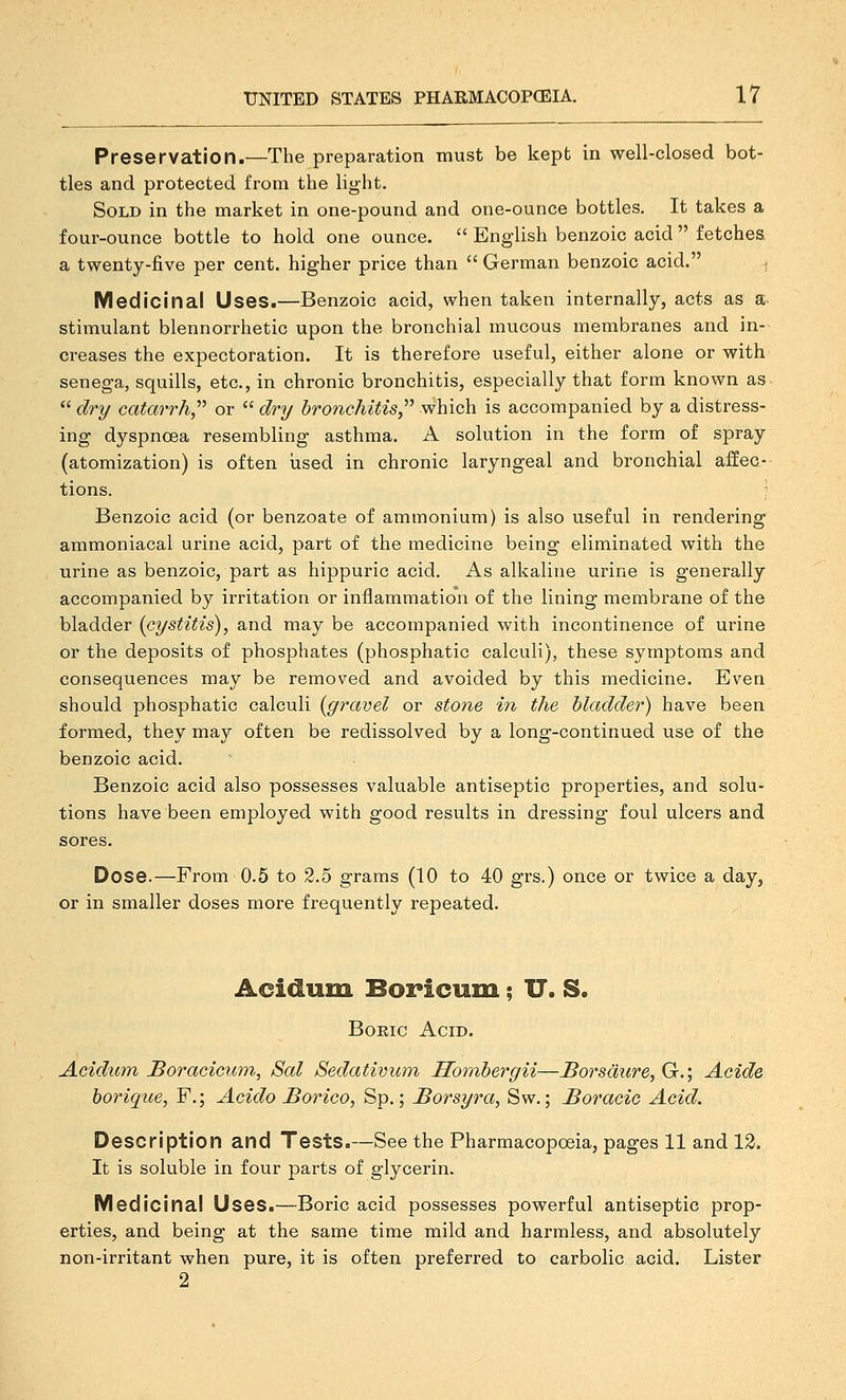 Preservation.—The preparation must be kept in well-closed bot- tles and protected from the light. Sold in the market in one-pound and one-ounce bottles. It takes a four-ounce bottle to hold one ounce.  English benzoic acid  fetches. a twenty-five per cent, higher price than  German benzoic acid. . Medicinal Uses.—Benzoic acid, when taken internally, acts as a- stimulant blennorrhetic upon the bronchial mucous membranes and in- creases the expectoration. It is therefore useful, either alone or with senega, squills, etc., in chronic bronchitis, especially that form known as *' dry catarrh^'' or  dry bronchitis,'''' which is accompanied by a distress- ing dyspnosa resembling asthma. A solution in the form of spray (atomization) is often iised in chronic laryngeal and bronchial affec- tions. ; Benzoic acid (or benzoate of ammonium) is also useful in rendering ammoniacal urine acid, part of the medicine being eliminated with the urine as benzoic, part as hippuric acid. As alkaline urine is generally accompanied by irritation or inflammation of the lining membrane of the bladder {cystitis), and may be accompanied with incontinence of urine or the deposits of phosphates (phosphatic calculi), these symptoms and consequences may be removed and avoided by this medicine. Even should phosphatic calculi [gravel or stone ^V^ the bladder) have been formed, they may often be redissolved by a long-continued use of the benzoic acid. Benzoic acid also possesses valuable antiseptic properties, and solu- tions have been employed with good results in dressing foul ulcers and sores. Dose.—From 0.5 to 2.5 grams (10 to 40 grs.) once or twice a day, or in smaller doses more frequently repeated. Acidum Boricum; U. S. BoKic Acid. Acidum Boracicum, Sal Sedativiim Hombergii—JBorsdure, G.; Acide borique, F.; Acido Sorico, Sp.; Borsyra, Sw.; Boracic Acid. Description and Tests.—See the Pharmacopoeia, pages 11 and 12. It is soluble in four parts of glycerin. Medicinal Uses.—Boric acid possesses powerful antiseptic prop- erties, and being at the same time mild and harmless, and absolutely non-irritant when pure, it is often preferred to carbolic acid. Lister 2