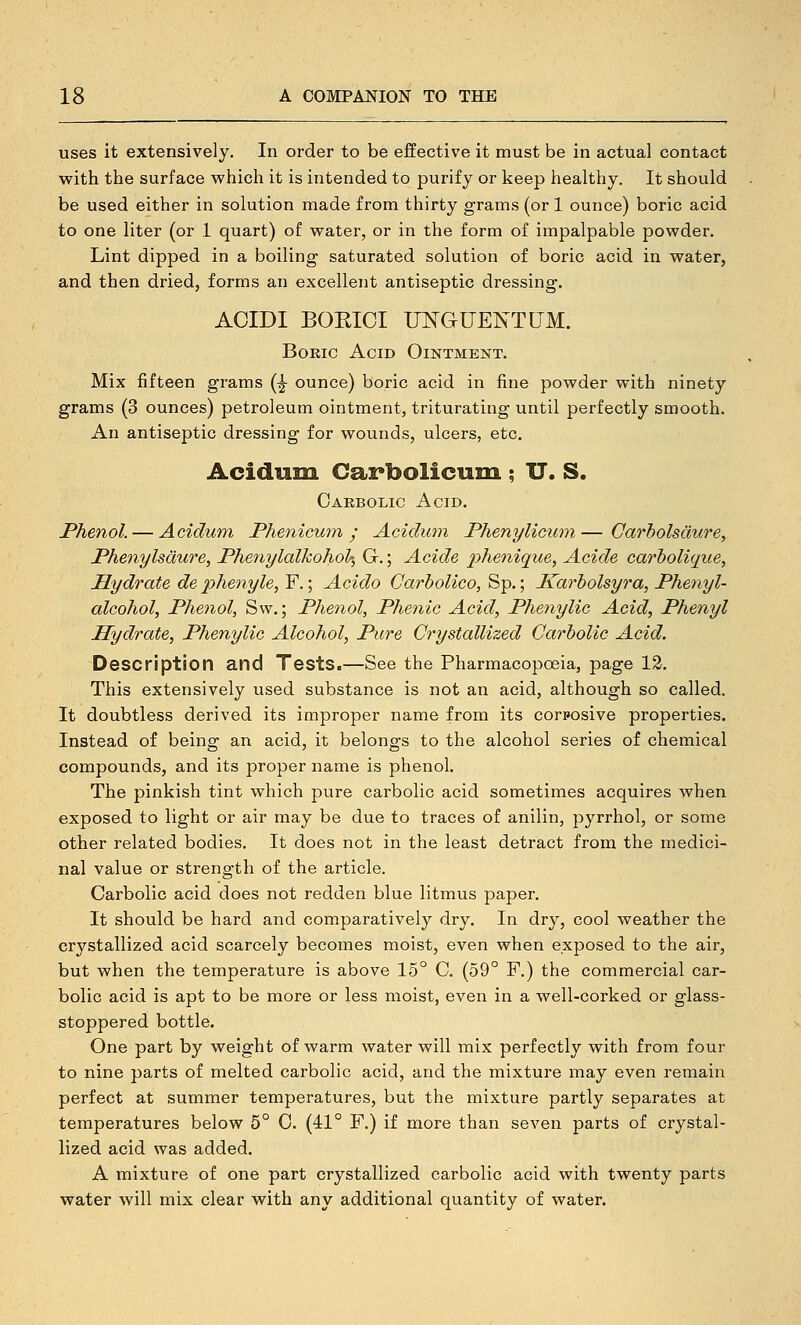 uses it extensively. In order to be effective it must be in actual contact with the surface which it is intended to purify or keep healthy. It should be used either in solution made from thirty grams (or 1 ounce) boric acid to one liter (or 1 quart) of water, or in the form of impalpable powder. Lint dipped in a boiling saturated solution of boric acid in water, and then dried, forms an excellent antiseptic dressing. ACIDI BOEICI UNGUENT UM. Boric Acid Ointment. Mix fifteen grams (^ ounce) boric acid in fine powder with ninety grams (3 ounces) petroleum ointment, triturating until perfectly smooth. An antiseptic dressing for wounds, ulcers, etc. Acidum Carbolicum ; TT. S. Carbolic Acid. Phenol. — Acidum Phenicum y Acidum Phenylicum — Carholsaure, Phenylsdure, PhenyldlkohoU, G.; Acide phenique^ Acide carholiqiie, Hydrate de pJienyle, F.; Acido Carbolico, Sp.; Karholsyra, Phenyl- alcohol, Phenol, Sw.; Phenol, Phenic Acid, Phenylic Acid, Phenyl Hydrate, Phenylic Alcohol, Pure Crystallized Carbolic Acid. Description and Tests.—See the Pharmacopoeia, page 12. This extensively used substance is not an acid, although so called. It doubtless derived its improper name from its corposive properties. Instead of being an acid, it belongs to the alcohol series of chemical compounds, and its proper name is phenol. The pinkish tint which pure carbolic acid sometimes acquires when exposed to light or air may be due to traces of anilin, pyrrhol, or some other related bodies. It does not in the least detract from the medici- nal value or strength of the article. Carbolic acid does not redden blue litmus paper. It should be hard and comparatively dry. In dry, cool weather the crystallized acid scarcely becomes moist, even when exposed to the air, but when the temperature is above 15° C. (59° F.) the commercial car- bolic acid is apt to be more or less moist, even in a well-corked or glass- stoppered bottle. One part by weight of warm water will mix perfectly with from four to nine parts of melted carbolic acid, and the mixture may even remain perfect at summer temperatures, but the mixture partly separates at temperatures below 5° 0. (41° F.) if more than seven parts of crystal- lized acid was added. A mixture of one part crystallized carbolic acid with twenty parts water will mix clear with any additional quantity of water.