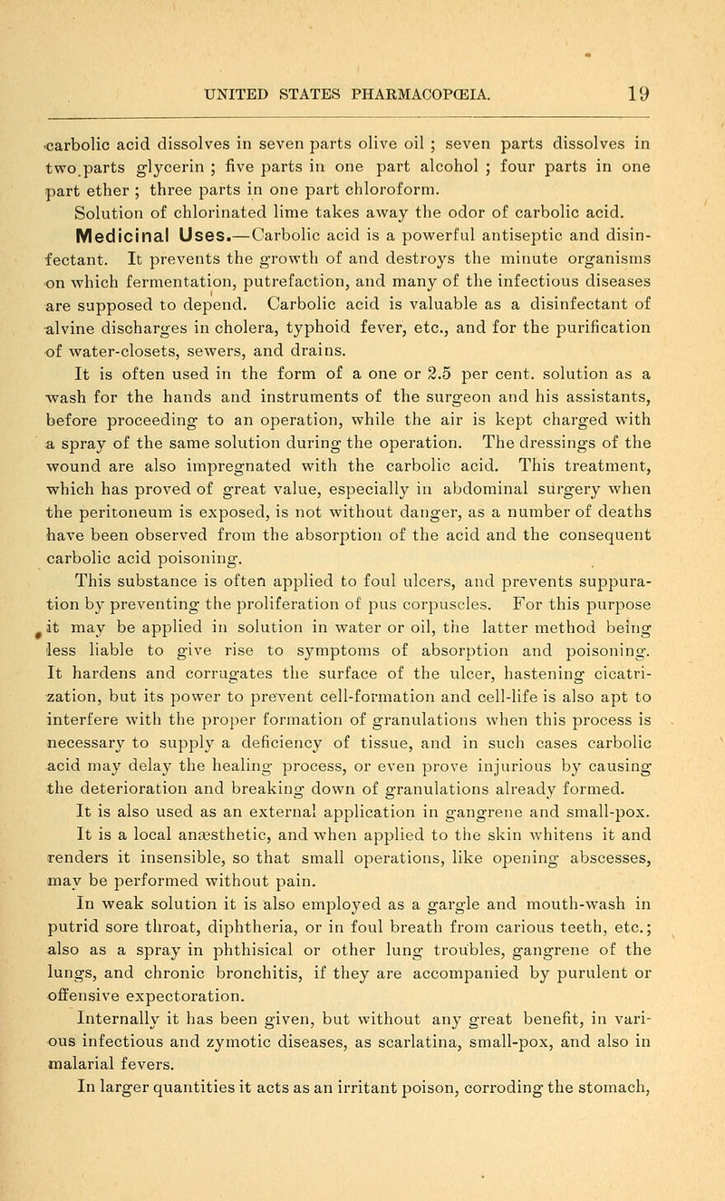 ■carbolic acid dissolves in seven parts olive oil ; seven parts dissolves in two.parts glycerin ; five parts in one part alcohol ; four parts in one part ether ; three parts in one part chloroform. Solution of chlorinated lime takes away the odor of carbolic acid. Medicinal Uses.—Carbolic acid is a powerful antiseptic and disin- fectant. It prevents the growth of and destroys the minute organisms •on which fermentation, putrefaction, and many of the infectious diseases are supposed to depend. Carbolic acid is valuable as a disinfectant of ■alvine discharges in cholera, typhoid fever, etc., and for the purification •of water-closets, sewers, and drains. It is often used in the form of a one or 2.5 per cent, solution as a -wash for the hands and instruments of the surgeon and his assistants, before proceeding to an operation, while the air is kept charged with a spray of the same solution during the operation. The dressings of the wound are also impregnated with the carbolic acid. This treatment, which has proved of great value, especially in abdominal surgery when the peritoneum is exposed, is not without danger, as a number of deaths have been observed from the absorption of the acid and the consequent carbolic acid poisoning. This substance is often applied to foul ulcers, and prevents suppura- tion by preventing the proliferation of pus corpuscles. For this purpose ^ it may be applied in solution in water or oil, the latter method being less liable to give rise to symptoms of absorption and poisoning. It hardens and corrugates the surface of the ulcer, hastening cicatri- zation, but its power to prevent cell-formation and cell-life is also apt to interfere with the proper formation of granulations when this process is necessary to supply a deficiency of tissue, and in such cases carbolic acid may delay the healing process, or even prove injurious by causing the deterioration and breaking down of granulations already formed. It is also used as an external application in gangrene and small-pox. It is a local anaesthetic, and when applied to the skin whitens it and renders it insensible, so that small operations, like opening abscesses, may be performed without pain. In weak solution it is also employed as a gargle and mouth-wash in putrid sore throat, diphtheria, or in foul breath from carious teeth, etc.; also as a spray in phthisical or other lung troubles, gangrene of the lungs, and chronic bronchitis, if they are accompanied by purulent or offensive expectoration. Internally it has been given, but without any great benefit, in vari- ous infectious and zymotic diseases, as scarlatina, small-pox, and also in malarial fevers. In larger quantities it acts as an irritant poison, corroding the stomach,