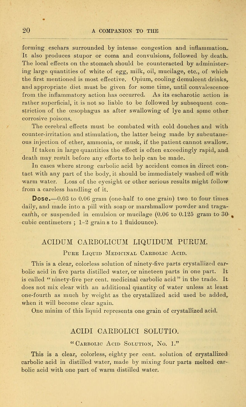 forming eschars surrounded by intense congestion and inflammation,. It also produces stupor or coma and convulsions, followed by death. The local effects on the stomach should be counteracted by administer- ing large quantities of white of egg, milk, oil, mucilage, etc., of which the first mentioned is most effective. Opium, cooling demulcent drinks,, and appropriate diet must be given for some time, until convalescence- from the inflammatory action has occurred. As its escharotic action is rather superficial, it is not so liable to be followed by subsequent con- striction of the oesophagus as after swallowing of lye and some other corrosive poisons. The cerebral effects must be combated with cold douches and with counter-irritation and stimulation, the latter being made by subcutane- ous injection of ether, ammonia, or musk, if the patient cannot swallow.. If taken in large quantities the effect is often exceedingly rapid, and> death may result before any efforts to help can be made. In cases where strong carbolic acid by accident comes in direct con- tact with any part of the body, it should be immediately washed off with' warm water. Loss of the eyesight or other serious results might follow from a careless handling of it. Dose.—0.03 to 0.06 gram (one-half to one grain) two to four times daily, and made into a pill with soap or marshmallow powder and traga- carith, or suspended in emulsion or mucilage (0.06 to 0.125 gram to 30- ^ cubic centimeters ; 1-2 grains to 1 fluidounce). ACIDUM CARBOLICUM LIQUIDUM PUHUM. Puke Liquid Medicinal Oaebolic Acid. This is a clear, colorless solution of ninety-five parts crystallized car-^ bolic acid in five parts distilled water, or nineteen parts in one part. It is called  ninety-five per cent, medicinal carbolic acid  in the trade. It does not mix clear with an additional quantity of water unless at least one-fourth as much by weight as the crystallized acid used be added, when it will become clear again. One minim of this liquid represents one grain of crystallized acid. ACIDI CAEBOLICI SOLUTIO.  Carbolic Acid Solution, No. 1. This is a clear, colorless, eighty per cent, solution of crystallized! carbolic acid in distilled water, made by mixing four parts melted car- bolic acid with one part of warm distilled water.