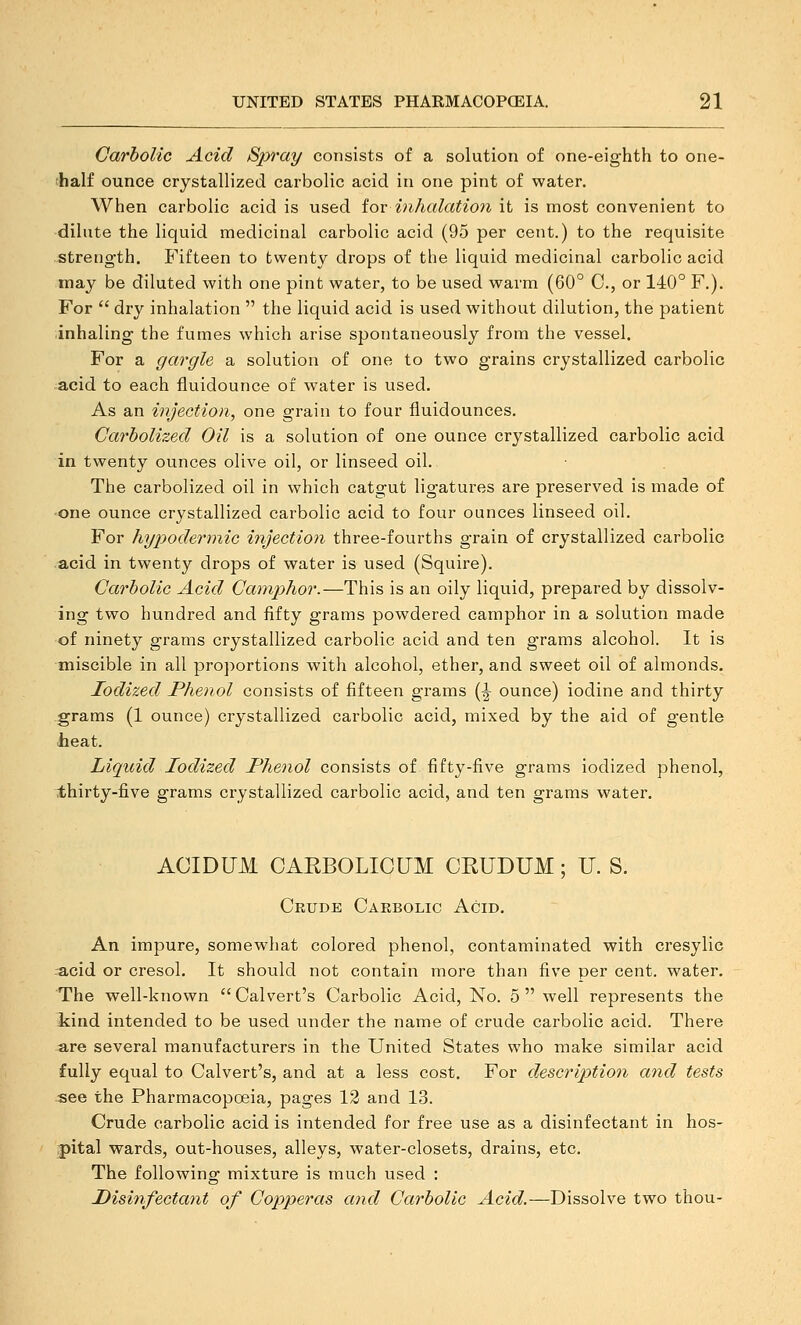Carbolic Acid Spray consists of a solution of one-eighth to one- ■half ounce crystallized carbolic acid in one pint of water. When carbolic acid is used ior inhalation it is most convenient to dilute the liquid medicinal carbolic acid (95 per cent.) to the requisite strength. Fifteen to twenty drops of the liquid medicinal carbolic acid may be diluted with one pint water, to be used warm (60° C, or 140° F.). For  dry inhalation  the liquid acid is used without dilution, the patient inhaling the fumes which arise spontaneously from the vessel. For a gargle a solution of one to two grains crystallized carbolic acid to each fluidounce of water is used. As an injection, one grain to four fluidounces. Garholized Oil is a solution of one ounce crystallized carbolic acid in twenty ounces olive oil, or linseed oil. The carbolized oil in which catgut ligatures are preserved is made of one ounce crystallized carbolic acid to four ounces linseed oil. For hypodermic injection three-fourths grain of crystallized carbolic acid in twenty drops of water is used (Squire). Carbolic Acid Camphor.—This is an oily liquid, prepared by dissolv- ing two hundred and fifty grams powdered camphor in a solution made of ninety grams crystallized carbolic acid and ten grams alcohol. It is miscible in all proportions with alcohol, ether, and sweet oil of almonds. Iodized Phenol consists of fifteen grams (^ ounce) iodine and thirty grams (1 ounce) crystallized carbolic acid, mixed by the aid of gentle lieat. Liquid Iodized Phenol consists of fifty-five grams iodized phenol, i;hirty-five grams crystallized carbolic acid, and ten grams water. ACIDUM CARBOLICUM CRUDUM; U. S. Crude Carbolic Acid. An impure, somewhat colored phenol, contaminated with cresylic acid or cresol. It should not contain more than five per cent, water. The well-known Calvert's Carbolic Acid, No. 5 well represents the liind intended to be used under the name of crude carbolic acid. There are several manufacturers in the United States who make similar acid fully equal to Calvert's, and at a less cost. For description and tests see the Pharmacopoeia, pages 13 and 13. Crude carbolic acid is intended for free use as a disinfectant in hos- pital wards, out-houses, alleys, water-closets, drains, etc. The following mixture is much used : Disinfectant of Copperas and Carbolic Acid.—Dissolve two thou-