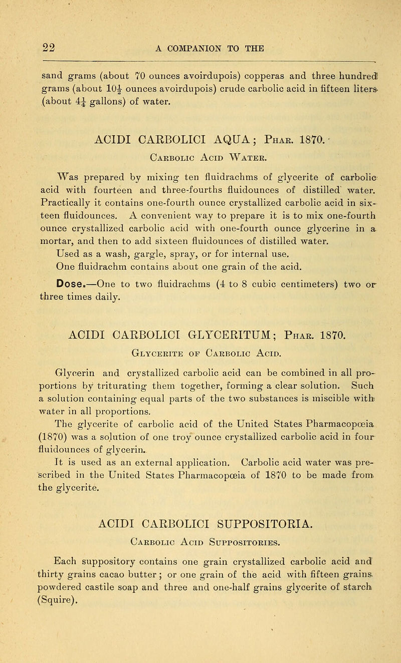 sand grams (about 70 ounces avoirdupois) copperas and three hundred grams (about 10|- ounces avoirdupois) crude carbolic acid in fifteen liters- (about 4|- gallons) of water. ACIDI CAEBOLICI AQUA; Phar. 18Y0. ■ Carbolic Acid Water. Was prepared by mixing ten fluidrachms of glycerite of carbolic- acid with fourteen and three-fourths fluidounces of distilled water. Practically it contains one-fourth ounce crystallized carbolic acid in six- teen fluidounces, A convenient way to prepare it is to mix one-fourth ounce crystallized carbolic acid with one-fourth ounce glycerine in a mortar, and then to add sixteen fluidounces of distilled water. Used as a wash, gargle, spray, or for internal use. One fluidrachm contains about one grain of the acid. Dose.—One to two fluidrachms (4 to 8 cubic centimeters) two or three times daily. ACIDI CAEBOLICI GLYCEPITUM; Phar. 1870. Glycerite op Carbolic Acid. Glycerin and crystallized carbolic acid can be combined in all pro- portions by triturating them together, forming a clear solution. Such a solution containing equal parts of the two substances is miscible with water in all proportions. The glycerite of carbolic acid of the United States Pharmacopoeia (1870) was a solution of one troy ounce crystallized carbolic acid in four fluidounces of glycerin. It is used as an external application. Carbolic acid water was pre- scribed in the United States Pharmacopceia of 1870 to be made from, the glycerite. ACIDI CAEBOLICI SUPPOSITOEIA. Carbolic Acid Suppositories. Each suppository contains one grain crystallized carbolic acid and thirty grains cacao butter; or one grain of the acid with fifteen grains, powdered castile soap and three and one-half grains glycerite of starch (Squire).