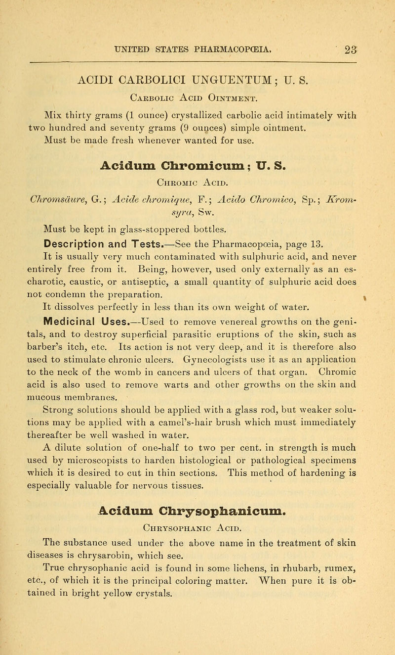 ACIDI CARBOLICI UNGUENTUM; U. S. Carbolic Acid Ointment. Mix thirty grams (1 ounce) crystallized carbolic acid intimately with two hundred and seventy grams (9 ounces) simple ointment. Must be made fresh whenever wanted for use. Acidum Chromicum; U. S. Chromic Acid. Chromsdure, G.; Acide chromique, F.; Acido Chromico, Sp.; Kro'in- syra, Sw. Must be kept in glass-stoppered bottles. Description and Tests.—See the Pharmacopoeia, page 13. It is usually very much contaminated with sulphuric acid, and never entirely free from it. Being, however, used only externally as an es- charotic, caustic, or antiseptic, a small quantity of sulphuric acid does not condemn the preparation. It dissolves perfectly in less than its own weight of water. Medicinal Uses.—Used to remove venereal growths on the geni- tals, and to destroy superficial parasitic eruptions of the skin, such as barber's itch, etc. Its action is not very deep, and it is therefore also used to stimulate chronic ulcers. Gynecologists use it as an application to the neck of the womb in cancers and ulcers of that organ. Chromic acid is also used to remove warts and other growths on the skin and mucous membranes. Strong solutions should be applied with a glass rod, but weaker solu- tions may be applied with a camel's-hair brush which must immediately thereafter be well washed in water. A dilute solution of one-half to two per cent, in strength is much used by microscopists to harden histological or pathological specimens which it is desired to cut in thin sections. This method of hardening is especially valuable for nervous tissues. Acidum Clirsrsopliamcuin. Chrysophanic Acid. The substance used under the above name in the treatment of skin diseases is chrysarobin, which see. True chrysophanic acid is found in some lichens, in rhubarb, rumex, etc., of which it is the principal coloring matter. When pure it is ob- tained in bright yellow crystals.