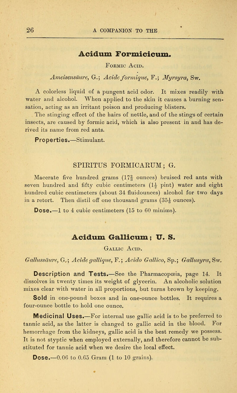 Acidum Formicicum. Formic Acid. Ameisensdure, G.; Acide/ormique, F.; Myrsyra^ Sw. A colorless liquid of a pungent acid odor. It mixes readily with water and alcohol. When applied to the skin it causes a burning sen- sation, acting as an irritant poison and producing blisters. The stinging effect of the hairs of nettle, and of the stings of certain insects, are caused by formic acid, which is also present in and has de- rived its name from red ants. Properties.—Stimulant. SPIEITUS FOEMICARUM; G. Macerate five hundred grams (17f ounces) bruised red ants with seven hundred and fifty cubic centimeters (1-| pint) water and eight hundred cubic centimeters (about 34 fluidounces) alcohol for two days in a retort. Then distil off one thousand grams (35^ ounces). Dose.—1 to 4 cubic centimeters (15 to 60 minims). Acidum Gallicum; U. S. Gallic Acid. Gallussdure, G,; Acide gallique, F.; Acido GalUco, Sp.; Gallusyra, Sw, Description and Tests.—See the Pharmacopoeia, page 14. It dissolves in twenty times its w^eight of glycerin. An alcoholic solution mixes clear with water in all proportions, but turns brown by keeping. Sold in one-pound boxes and in one-ounce bottles. It requires a four-ounce bottle to hold one ounce. Medicinal Uses.—For internal use gallic acid is to be preferred to tannic acid, as the latter is changed to gallic acid in the blood. For hemorrhage from the kidneys, gallic acid is the best remedy we possess. It is not styptic when employed externally, and therefore cannot be sub- stituted for tannic acid when we desire the local effect. Dose.—0.06 to 0.65 Gram (1 to 10 grains).