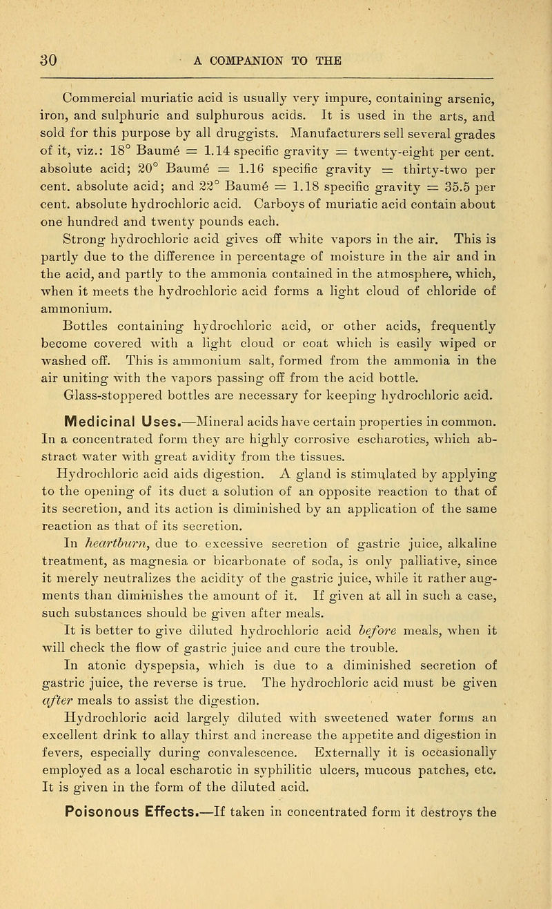 Commercial muriatic acid is usually very impure, containing arsenic, iron, and sulphuric and sulphurous acids. It is used in the arts, and sold for this purpose by all druggists. Manufacturers sell several grades of it, viz.: 18° Baume = 1.14 specific gravity = twenty-eight per cent, absolute acid; 20° Baume = 1.16 specific gravity = thirty-two per cent, absolute acid; and 22° Baume = 1.18 specific gravity = 35.5 per cent, absolute hydrochloric acid. Carboys of muriatic acid contain about one hundred and twenty pounds each. Strong hydrochloric acid gives off white vapors in the air. This is partly due to the difference in percentage of moisture in the air and in the acid, and partly to the ammonia contained in the atmosphere, which, when it meets the hydrochloric acid forms a light cloud of chloride of ammonium. Bottles containing hydrochloric acid, or other acids, frequently become covered with a light cloud or coat which is easily wiped or washed off. This is ammonium salt, formed from the ammonia in the air uniting with the vapors passing off from the acid bottle. Glass-stoppered bottles are necessary for keeping hydrochloric acid. Medicinal Uses.—Mineral acids have certain properties in common. In a concentrated form they are highly corrosive escharotics, which ab- stract water with great avidity from the tissues. Hydrochloric acid aids digestion. A gland is stimulated by applying to the opening of its duct a solution of an opposite I'eaction to that of its secretion, and its action is diminished by an application of the same reaction as that of its secretion. In heartburn, due to excessive secretion of gastric juice, alkaline treatment, as magnesia or bicarbonate of soda, is only palliative, since it merely neutralizes the acidity of the gastric juice, while it rather aug- ments than dimi-nishes the ainount of it. If given at all in such a case, such substances should be given after meals. It is better to give diluted hydrochloric acid before meals, when it will check the flow of gastric juice and cure the trouble. In atonic dyspepsia, which is due to a diminished secretion of gastric juice, the reverse is true. The hydrochloric acid must be given cifter meals to assist the digestion. Hydrochloric acid largely diluted with sweetened water forms an excellent drink to allay thirst and increase the appetite and digestion in fevers, especially during convalescence. Externally it is occasionally employed as a local escharotic in syphilitic ulcers, mucous patches, etc. It is given in the form of the diluted acid. Poisonous Effects.—If taken in concentrated form it destroys the