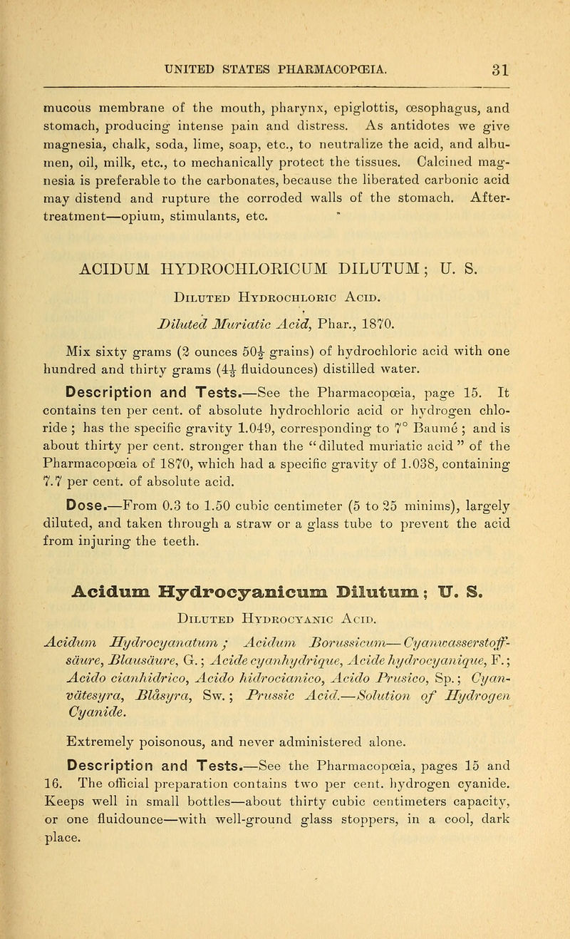 mucous membrane of the mouth, pharynx, epiglottis, oesophagus, and stomach, producing intense pain and distress. As antidotes we give magnesia, chalk, soda, lime, soap, etc., to neutralize the acid, and albu- men, oil, milk, etc., to mechanically protect the tissues. Calcined mag- nesia is preferable to the carbonates, because the liberated carbonic acid may distend and rupture the corroded walls of the stomach. After- treatment—opium, stimulants, etc. ACmUM HYDROCHLOEICUM DILUTUM; U. S. Diluted Hydkochloric Acid. Diluted Muriatic Acid, Phar., 1870. Mix sixty grams (2 ounces 50|- grains) of hydrochloric acid with one hundred and thirty grams (4-J fluidounces) distilled water. Description and Tests.—See the Pharmacopoeia, page 15. It contains ten per cent, of absolute hydrochloric acid or hydrogen chlo- ride ; has the specific gravity 1.049, corresponding to 7° Baume ; and is about thirty per cent, stronger than the diluted muriatic acid  of the Pharmacopoeia of 1870, which had a specific gravity of 1.038, containing 7.7 per cent, of absolute acid. Dose.—From 0.3 to 1.50 cubic centimeter (5 to 25 minims), largely diluted, and taken through a straw or a glass tube to prevent the acid from injuring the teeth. Acidum Hydrocyanicusn BilMtuni; IT. S. Diluted Hydeocyanic Acid. Acidum Hydrocyanatum y Acidum JSorussicum— Cyanwasserstoff- sdure, Blausdure, G.; Acide cyanhydrique, Acide hydrocyanique, F.; Acido cia7ihidrico, Acido Mdrocianico^ Acido Prusico, Sp.; Cyan-' vcitesyra, JBldsyra, Sw.; Prussic Acid.—Solution of Hydrogen Cyanide. Extremely poisonous, and never administered alone. Description and Tests.—See the Pharmacopoeia, pages 15 and 16. The official preparation contains two per cent, hydrogen cyanide. Keeps well in small bottles—about thirty cubic centimeters capacity, or one fluidounce—with well-ground glass stoppers, in a cool, dark place.
