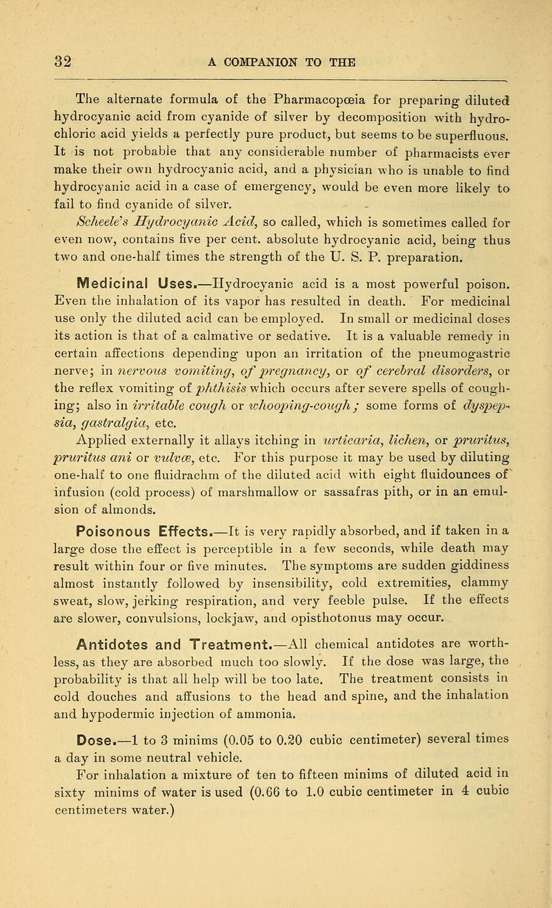 The alternate formula of the Pharmacopoeia for preparing diluted hydrocyanic acid from cyanide of silver by decomposition with hydro- chloric acid yields a perfectly pure product, but seems to be superfluous. It is not probable that any considerable number of pharmacists ever make their own hydrocyanic acid, and a physician who is unable to find hydrocyanic acid in a case of emergency, would be even more likely to fail to find cyanide of silver, Scheele's Hydrocyanic Acid, so called, which is sometimes called for even now, contains five per cent, absolute hydrocyanic acid, being thus two and one-half times the strength of the U. S. P. preparation. Medicinal Uses.—Hydrocyanic acid is a most powerful poison. Even the inhalation of its vapor has resulted in death. For medicinal use only the diluted acid can be employed. In small or medicinal doses its action is that of a calmative or sedative. It is a valuable remedy in certain affections depending upon an irritation of the pneumogastric nerve; in nervous vomiting, of pregnancy, or of cerebral disorders, or the reflex vomiting of phthisis which occurs after severe spells of cough- ing; also in irritable cough or whooping-cough; some forms of dyspep-^ sia, gastralgia, etc. Applied externally it allays itching in urticaria, lichen, or pruritus, pruritus ani or vidvce, etc. For this purpose it may be used by diluting one-half to one fluidrachm of the diluted acid with eight fluidounces of infusion (cold process) of marshmallow or sassafras pith, or in an emul- sion of almonds. Poisonous Effects.—It is very rapidly absorbed, and if taken in a large dose the effect is perceptible in a few seconds, while death may result within four or five minutes. The symptoms are sudden giddiness almost instantly followed by insensibility, cold extremities, clammy sweat, slow, jerking respiration, and very feeble pulse. If the effects are slower, convulsions, lockjaw, and opisthotonus may occur. Antidotes and Treatment.—All chemical antidotes are worth- less, as they are absorbed much too slowly. If the dose was large, the probability is that all help will be too late. The treatment consists in cold douches and affusions to the head and spine, and the inhalation and hypodermic injection of ammonia. Dose.—1 to 3 minims (0.05 to 0.20 cubic centimeter) several times a day in some neutral vehicle. For inhalation a mixture of ten to fifteen minims of diluted acid in sixty minims of water is used (0.66 to 1.0 cubic centimeter in 4 cubic centimeters water.)