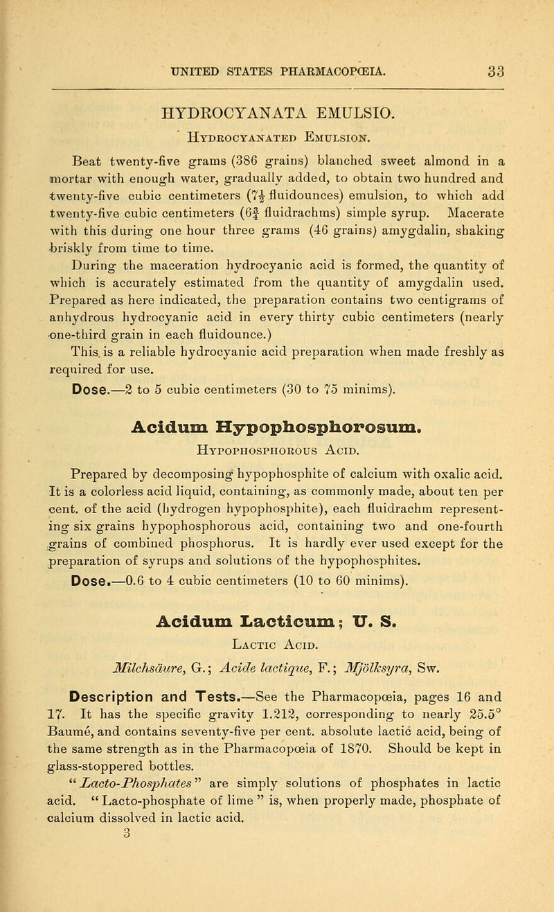 HYDROCYANATA EMULSIO. Hydrocyanated Emulsion. Beat twenty-five grams (386 grains) blanched sweet almond in a mortar with enough water, gradually added, to obtain two hundred and twenty-five cubic centimeters (Y-j fluidounces) emulsion, to which add twenty-five cubic centimeters (6f fluidrachms) simple syrup. Macerate with this during one hour three grams (46 grains) amygdalin, shaking t)riskly from time to time. During the maceration hydrocyanic acid is formed, the quantity of which is accurately estimated from the quantity of amygdalin used. Prepared as here indicated, the preparation contains two centigrams of anhydrous hydrocyanic acid in every thirty cubic centimeters (nearly •one-third grain in each fluidounce.) This is a reliable hydrocyanic acid preparation when made freshly as required for use. Dose.—2 to 5 cubic centimeters (30 to 75 minims), Acidum Hypophospiiorosuiu. Hypophosphorous Acid. Prepared by decomposing hypophosphite of calcium with oxalic acid. It is a colorless acid liquid, containing, as commonly made, about ten per cent, of the acid (hydrogen hypophosphite), each fluidrachm represent- ing six grains hypophosphorous acid, containing two and one-fourth grains of combined phosphorus. It is hardly ever used except for the preparation of syrups and solutions of the hypophosphites. Dose.—0.6 to 4 cubic centimeters (10 to 60 minims). Acidum Lacticum; U. S. Lactic Acid. Milchsdure, G.; Acicle lactique, F.; Mj'olksyra, Sw. Description and Tests.—See the Pharmacopoeia, pages 16 and 17. It has the specific gravity 1.212, corresponding to nearly 25,5° Baume, and contains seventy-five per cent, absolute lactic acid, being of the same strength as in the Pharmacopoeia of 1870. Should be kept in glass-stoppered bottles.  Lacto-Phosphates are simply solutions of phosphates in lactic acid.  Lacto-phosphate of lime  is, when properly made, phosphate of calcium dissolved in lactic acid, 3