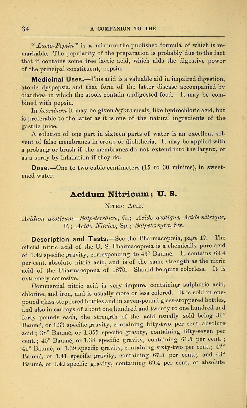  Lacto-Peptin  is a mixture the published formula of which is re- markable. The popularity of the preparation is probably due to the fact that it contains some free lactic acid, which aids the digestive power of the principal constituent, pepsin. Medicinal Uses.—This acid is a valuable aid in impaired digestion, atonic dyspepsia, and that form of the latter disease accompanied by diarrhoea in which the stools contain undigested food. It may be com- bined with pepsin. In heartburn it may be given before meals, like hydrochloric acid, but is preferable to the latter as it is one of the natural ingredients of the- gastric juice. A solution of one part in sixteen parts of water is an excellent sol- vent of false membranes in croup or diphtheria. It may be applied with a probang or brush if the membranes do not extend into the larynx, or as a spray by inhalation if they do. Dose.—One to two cubic centimeters (15 to 30 minims), in sweet- ened water. Acidum Nitricum; IT. S. NiTKic Acid. Acidum azoticum—Salpeterscmre, G.; Acide azotique, Acide nitrique,, F.; Acido JVitrico, Sp.; Salpetersyra, Sw. Description and Tests.—See the Pharmacopoeia, page 17. The official nitric acid of the U. S. Pharmacopoeia is a chemically pure acid of 1.42 specific gravity, corresponding to 43° Baume. It contains 69.4 per cent, absolute nitric acid, and is of the same strength as the nitric- acid of the Pharmacopoeia of 1870. Should be quite colorless. It is. extremely corrosive. Commercial nitric acid is very impure, containing sulphuric acid,, chlorine, and iron, and is usually more or less colored. It is sold in one- pound glass-stoppered bottles and in seven-pound glass-stoppered bottles,. and also in carboys of about one hundred and twenty to one hundred and forty pounds each, the strength of the acid usually sold being 36° Baume, or 1.3'3 specific gravity, containing fifty-two per cent, absolute acid ; 38° Baume, or 1.355 specific gravity, containing fifty-seven per cent.; 40° Baume, or 1.38 specific gravity, containing 61.5 per cent. ; 41° Baume, or 1.39 specific gravity, containing sixty-two per cent.; 43° Baume, or 1.41 specific gravity, containing 67.5 per cent.; and 43^* Baume, or 1.42 specific gravity, containing 69.4 per cent, of absolute