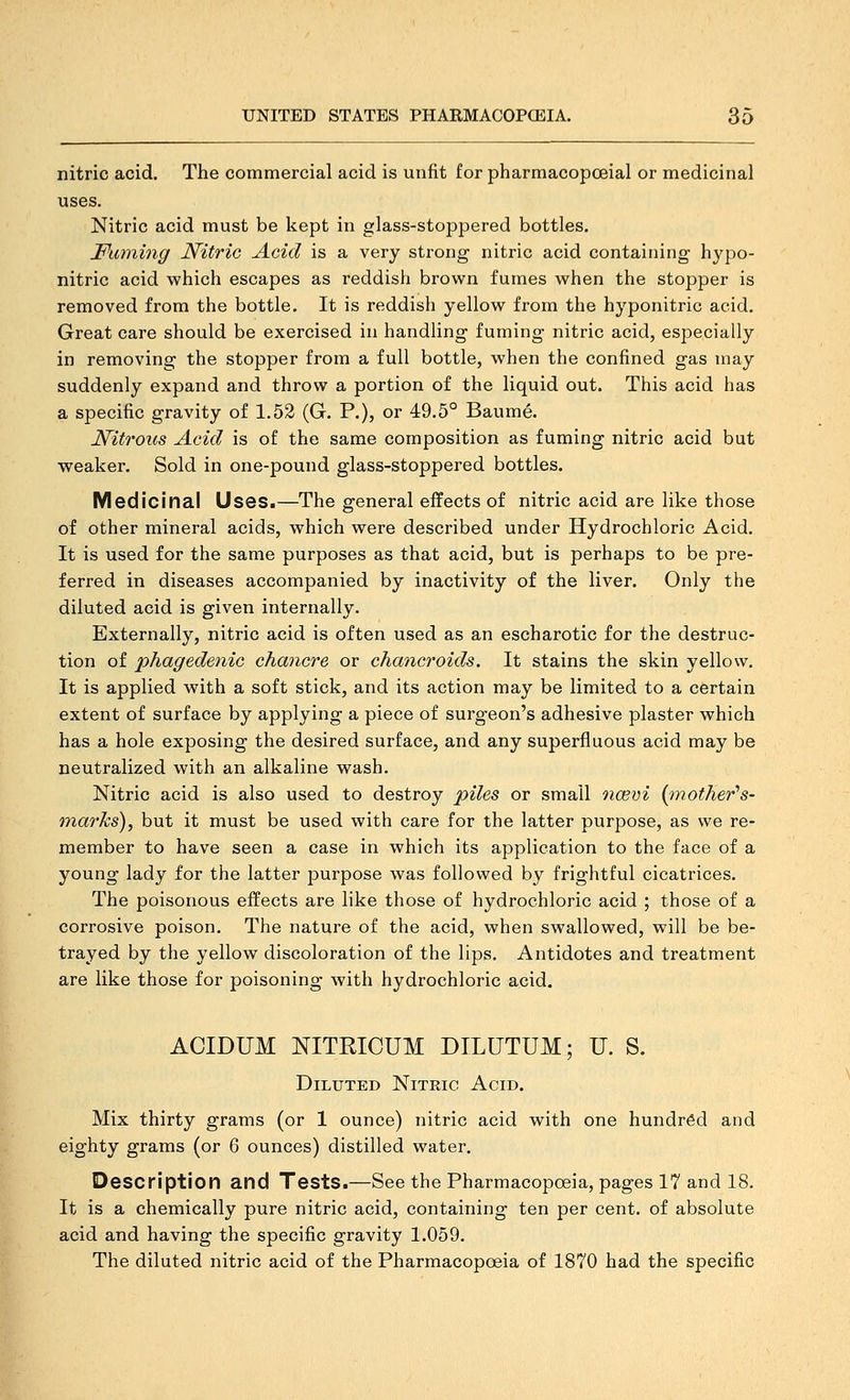 nitric acid. The commercial acid is unfit for pharmacopoeial or medicinal uses. Nitric acid must be kept in glass-stoppered bottles. Fuming Nitric Acid is a very strong nitric acid containing hypo- nitric acid which escapes as reddish brown fumes when the stopper is removed from the bottle. It is reddish yellow from the hyponitric acid. Great care should be exercised in handling fuming nitric acid, especially in removing the stopper from a full bottle, when the confined gas may suddenly expand and throw a portion of the liquid out. This acid has a specific gravity of 1.52 (G. P.), or 49,5° Baume. Nitrous Acid is of the same composition as fuming nitric acid but weaker. Sold in one-pound glass-stoppered bottles. Medicinal Uses.—The general effects of nitric acid are like those of other mineral acids, which were described under Hydrochloric Acid. It is used for the same purposes as that acid, but is perhaps to be pre- ferred in diseases accompanied by inactivity of the liver. Only the diluted acid is given internally. Externally, nitric acid is often used as an escharotic for the destruc- tion of phagedenic chancre or chancroids. It stains the skin yellow. It is applied with a soft stick, and its action may be limited to a certain extent of surface by applying a piece of surgeon's adhesive plaster which has a hole exposing the desired surface, and any superfluous acid may be neutralized with an alkaline wash. Nitric acid is also used to destroy piles or small ncevi {jnother^s- marks), but it must be used with care for the latter purpose, as we re- member to have seen a case in which its application to the face of a young lady for the latter purpose was followed by frightful cicatrices. The poisonous effects are like those of hydrochloric acid ; those of a corrosive poison. The nature of the acid, when swallowed, will be be- trayed by the yellow discoloration of the lips. Antidotes and treatment are like those for poisoning with hydrochloric acid, ACIDUM NITRICUM DILUTUM; U. S. Diluted Nitric Acid. Mix thirty grams (or 1 ounce) nitric acid with one hundred and eighty grams (or 6 ounces) distilled water. Description and Tests.—See the Pharmacopoeia, pages 17 and 18. It is a chemically pure nitric acid, containing ten per cent, of absolute acid and having the specific gravity 1.059. The diluted nitric acid of the Pharmacopoeia of 1870 had the specific