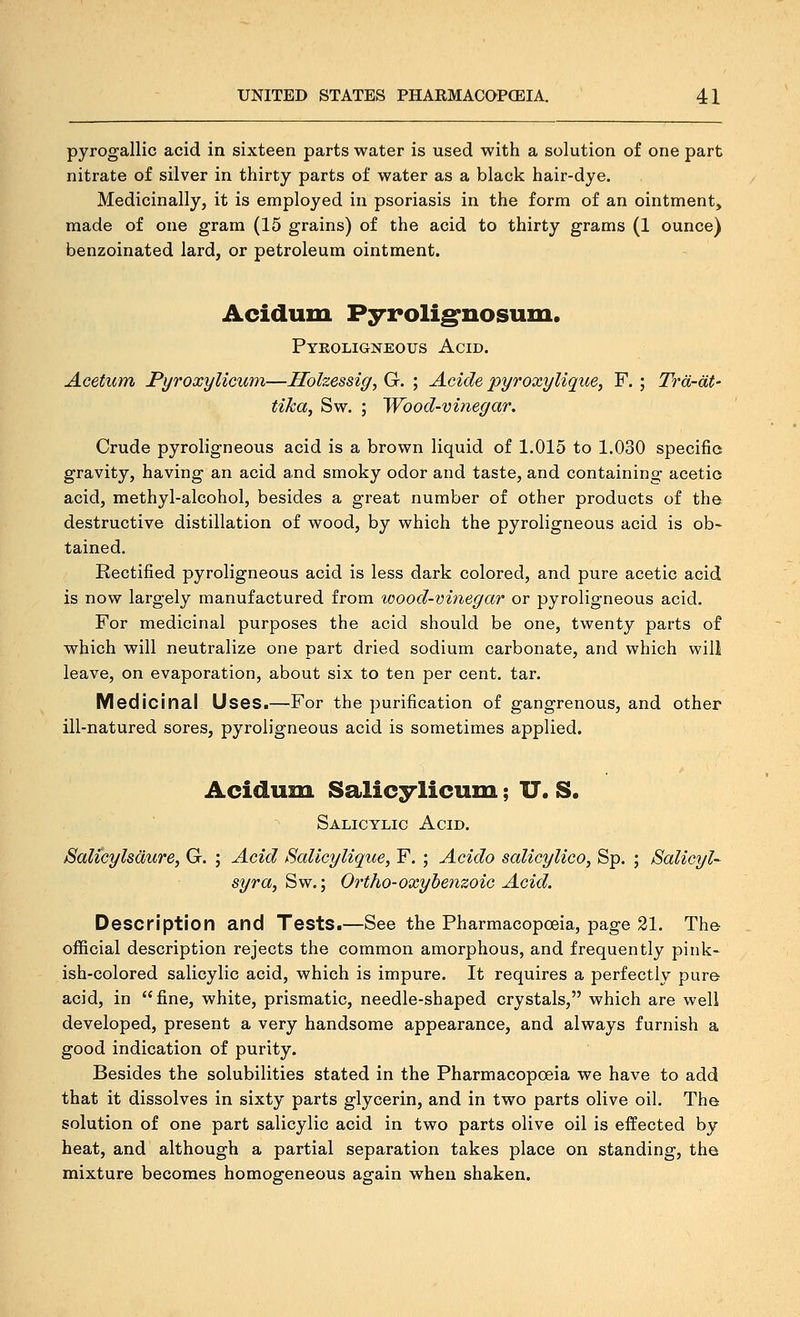 pyrogallic acid in sixteen parts water is used with a solution of one part nitrate of silver in thirty parts of water as a black hair-dye. Medicinally, it is employed in psoriasis in the form of an ointment, made of one gram (15 grains) of the acid to thirty grams (1 ounce) benzoinated lard, or petroleum ointment. Acidum Pyroli^nosum. Pykoligneous Acid. Acetum Pyroxylicum—Solzessig, G. ; Acicle pyroxylique, F. ; Trd-dt- tika, Sw. ; Wood-vinegar. Crude pyroligneous acid is a brown liquid of 1.015 to 1.030 specific gravity, having an acid and smoky odor and taste, and containing acetio acid, methyl-alcohol, besides a great number of other products of the destructive distillation of wood, by which the pyroligneous acid is ob- tained. Rectified pyroligneous acid is less dark colored, and pure acetic acid is now largely manufactured from wood-vinegar or pyroligneous acid. For medicinal purposes the acid should be one, twenty parts of which will neutralize one part dried sodium carbonate, and which will leave, on evaporation, about six to ten per cent. tar. Medicinal Uses.—For the purification of gangrenous, and other ill-natured sores, pyroligneous acid is sometimes applied. Acidum Salicylicum; U. S. Salicylic Acid. Salicylsdure, G. ; Acid Salicylique, F. ; Acido salicylico, Sp. ; Salicyl- syra, Sw.; Ortho-oxyhemoic Acid. Description and Tests.—See the Pharmacopceia, page 21. The official description rejects the common amorphous, and frequently pink- ish-colored salicylic acid, which is impure. It requires a perfectly pure acid, in fine, white, prismatic, needle-shaped crystals, which are well developed, present a very handsome appearance, and always furnish a good indication of purity. Besides the solubilities stated in the Pharmacopoeia we have to add that it dissolves in sixty parts glycerin, and in two parts olive oil. The solution of one part salicylic acid in two parts olive oil is effected by heat, and although a partial separation takes place on standing, the mixture becomes homogeneous again when shaken.