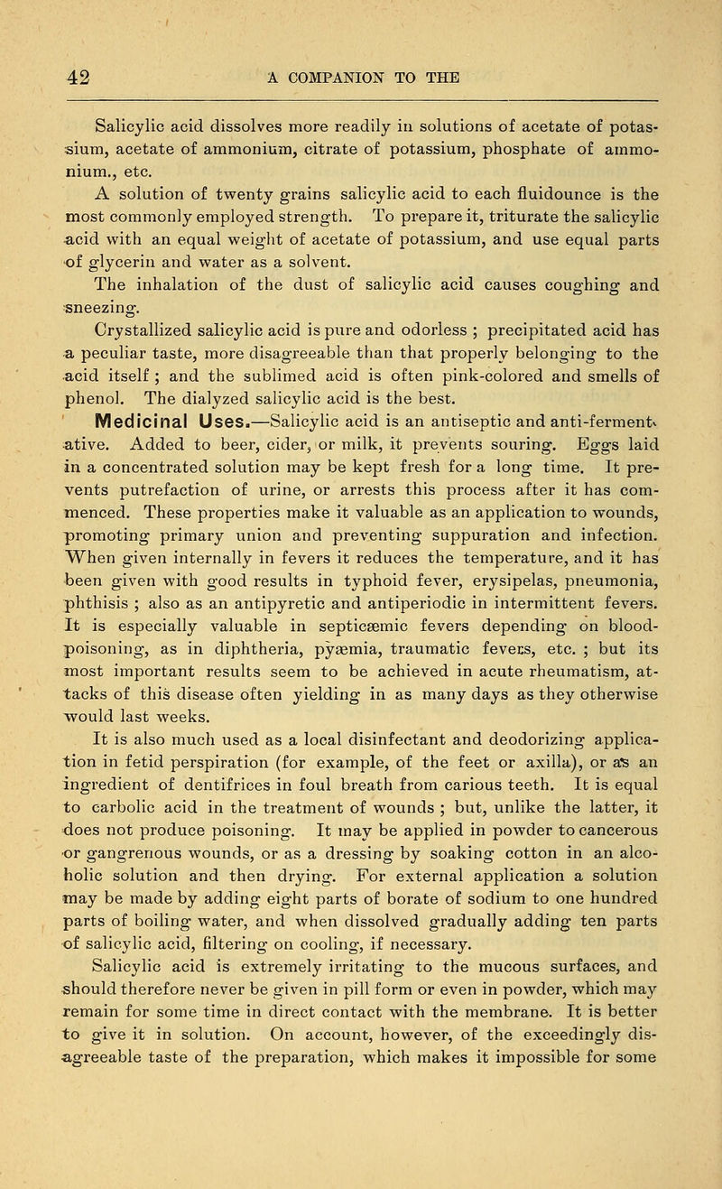 Salicylic acid dissolves more readily iu solutions of acetate of potas- sium, acetate of ammonium, citrate of potassium, phosphate of ammo- nium., etc. A solution of twenty grains salicylic acid to each fluidounce is the most commonly employed strength. To prepare it, triturate the salicylic •acid with an equal weight of acetate of potassium, and use equal parts of glycerin and water as a solvent. The inhalation of the dust of salicylic acid causes coughing and ■sneezing. Crystallized salicylic acid is pure and odorless ; precipitated acid has a peculiar taste, more disagreeable than that properly belonging to the acid itself ; and the sublimed acid is often pink-colored and smells of phenol. The dialyzed salicylic acid is the best. Medicinal Uses.—Salicylic acid is an antiseptic and anti-fermentv ative. Added to beer, cider, or milk, it prevents souring. Eggs laid in a concentrated solution may be kept fresh for a long time. It pre- vents putrefaction of urine, or arrests this process after it has com- menced. These properties make it valuable as an application to wounds, promoting primary union and preventing suppuration and infection. When given internally in fevers it reduces the temperature, and it has been given with good results in typhoid fever, erysipelas, pneumonia, phthisis ; also as an antipyretic and antiperiodic in intermittent fevers. It is especially valuable in septicsemic fevers depending on blood- poisoning, as in diphtheria, pyeemia, traumatic fevecs, etc. ; but its most important results seem to be achieved in acute rheumatism, at- tacks of this disease often yielding in as many days as they otherwise would last weeks. It is also much used as a local disinfectant and deodorizing applica- tion in fetid perspiration (for example, of the feet or axilla), or a'S an ingredient of dentifrices in foul breath from carious teeth. It is equal to carbolic acid in the treatment of wounds ; but, unlike the latter, it does not produce poisoning. It may be applied in powder to cancerous 'Or gangrenous wounds, or as a dressing by soaking cotton in an alco- holic solution and then drying. For external application a solution may be made by adding eight parts of borate of sodium to one hundred parts of boiling water, and when dissolved gradually adding ten parts ■of salicylic acid, filtering on cooling, if necessary. Salicylic acid is extremely irritating to the mucous surfaces, and ■should therefore never be given in pill form or even in powder, which may remain for some time in direct contact with the membrane. It is better to give it in solution. On account, however, of the exceedingly dis- agreeable taste of the preparation, which makes it impossible for some