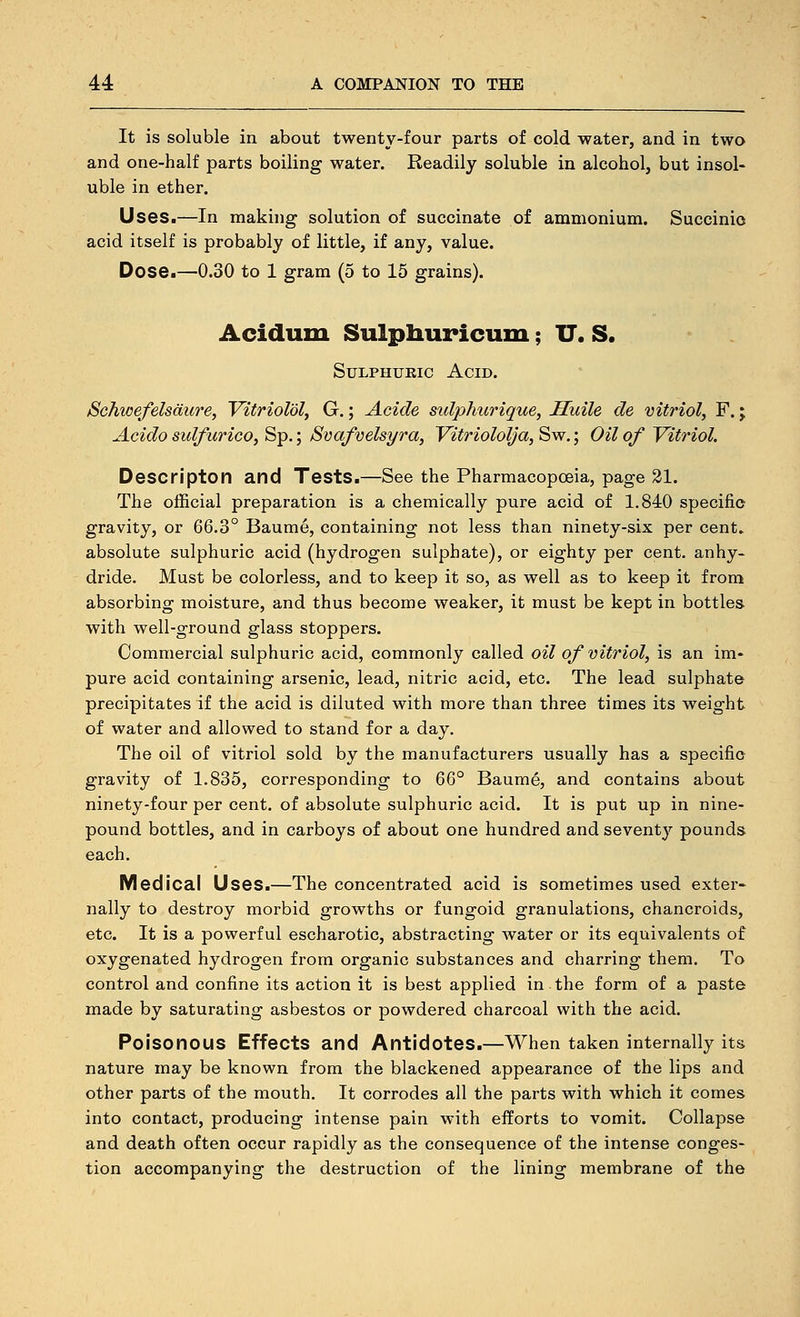It is soluble in about twenty-four parts of cold water, and in two and one-half parts boiling water. Readily soluble in alcohol, but insol- uble in ether. Uses.—In making solution of succinate of ammonium. Succinic acid itself is probably of little, if any, value. Dose.—0.30 to 1 gram (5 to 15 grains). Acidum Sulpliuricum; U. S. SuLPHUKic Acid. Schwefelsdure, VttrioM, G.; Acide sulphurique, Huile de vitriol, F.; Acido sulfurico, Sp.; Svafvelsyra, Vitriololja, Sw.; Oil of Vitriol. Descriptor) and Tests.—See the Pharmacopoeia, page 21. The official preparation is a chemically pure acid of 1.840 specific gravity, or 66.3° Baume, containing not less than ninety-six per cent» absolute sulphuric acid (hydrogen sulphate), or eighty per cent, anhy- dride. Must be colorless, and to keep it so, as well as to keep it from absorbing moisture, and thus become weaker, it must be kept in bottles with well-ground glass stoppers. Commercial sulphuric acid, commonly called oil of vitriol, is an im- pure acid containing arsenic, lead, nitric acid, etc. The lead sulphate precipitates if the acid is diluted with more than three times its weight of water and allowed to stand for a day. The oil of vitriol sold by the manufacturers usually has a specific gravity of 1.835, corresponding to 66° Baume, and contains about ninety-four per cent, of absolute sulphuric acid. It is put up in nine- pound bottles, and in carboys of about one hundred and seventy pounds each. Medical Uses.—The concentrated acid is sometimes used exter« nally to destroy morbid growths or fungoid granulations, chancroids, etc. It is a powerful escharotic, abstracting water or its equivalents of oxygenated hydrogen from organic substances and charring them. To control and confine its action it is best applied in the form of a paste made by saturating asbestos or powdered charcoal with the acid. Poisonous Effects and Antidotes.—When taken internally its nature may be known from the blackened appearance of the lips and other parts of the mouth. It corrodes all the parts with which it comes into contact, producing intense pain with efforts to vomit. Collapse and death often occur rapidly as the consequence of the intense conges- tion accompanying the destruction of the lining membrane of the
