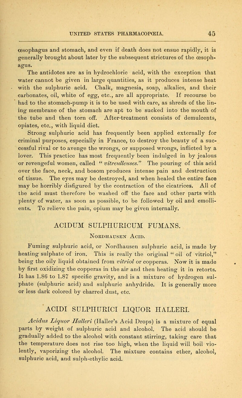oesophagus and stomach, and even if death does not ensue rapidly, it is generally brought about later by the subsequent strictures of the oesoph- agus. The antidotes are as in hydrochloric acid, with the exception that water cannot be given in large quantities, as it produces intense heat with the sulphuric acid. Chalk, magnesia, soap, alkalies, and their carbonates, oil, white of egg, etc., are all appropriate. If recourse be had to the stomach-pump it is to be used with care, as shreds of the lin- ing membrane of the stomach are apt to be sucked into the mouth of the tube and then torn off. After-treatment consists of demulcents, opiates, etc., with liquid diet. Strong sulphuric acid has frequently been applied externally for criminal purposes, especially in France, to destroy the beauty of a suc- cessful rival or to avenge the wrongs, or supposed wrongs, inflicted by a lover. This practice has most frequently been indulged in by jealous or revengeful women, called  vitreidleuses. The pouring of this acid over the face, neck, and bosom produces intense pain and destruction of tissue. The eyes may be destroyed, and when healed the entire face may be horribly disfigured by the contraction of the cicatrices. All of the acid must therefore be washed off the face and other parts with plenty of water, as soon as possible, to be followed by oil and emolli- ents. To relieve the pain, opium may be given internally. ACIDUM SULPHURICUM FUMANS. NOEDHAUSEN AciD. Fuming sulphuric acid, or Nordhausen sulphuric acid, is made by heating sulphate of iron. This is really the original  oil of vitriol, being the oily liquid obtained from vitriol or copperas. Now it is made by first oxidizing the copperas in the air and then heating it in retorts. It has 1.86 to 1.87 specific gravity, and is a mixture of hydrogen sul- phate (sulphuric acid) and sulphuric anhydride. It is generally more or less dark colored by charred dust, etc. ACIDI SULPHURICI LIQUOR HALLERI. Acidus Liqiior Halleri (Haller's Acid Drops) is a mixture of equal parts by weight of sulphuric acid and alcohol. The acid should be gradually added to the alcohol with constant stirring, taking care that the temperature does not rise too high, when the liquid will boil vio- lently, vaporizing the alcohol. The mixture contains ether, alcohol, sulphuric acid, and sulph-ethylic acid.