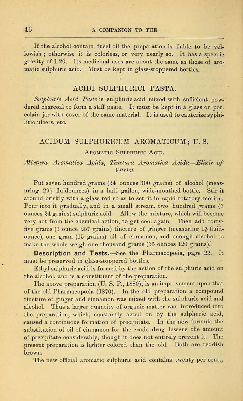 If the alcohol contain fusel oil the preparation is liable to be yel- lowish ; otherwise it is colorless, or very nearly so. It has a specific gravity of 1.20. Its medicinal uses are about the same as those of aro- matic sulphuric acid. Must be kept in glass-stoppered bottles. ACIDI SULPHUEICI PASTA. Sulphuric Acid JPaste is sulphuric acid mixed with sufficient pow- dered charcoal to form a stiff paste. It must be kept in a glass or por- celain jar with cover of the same material. It is used to cauterize syphi- litic ulcers, etc. ACIDUM SULPHUKICUM AROMATICUM; U.S. Aromatic Sulphuric Acid. Mixtura Aromatica Acida, Tinctura Aromatica Acida—Elixir of Vitriol. Put seven hundred grams (24 ounces 300 grains) of alcohol (meas- uring 29|- fluidounces) in a half gallon, wide-mouthed bottle. Stir it around briskly with a glass rod so as to set it in rapid rotatory motion. Pour into it gradually, and in a small stream, two hundred grams (7 ounces 24 grains) sulphuric acid. Allow the mixture, which will become very hot from the chemical action, to get cool again. Then add forty- five grams (1 ounce 257 grains) tincture of ginger (measuring 1^ fluid- ounce), one gram (15 grains) oil of cinnamon, and enough alcohol to make the whole weigh one thousand grams (35 ounces 120 grains).' Description and Tests.—See the Pharmacopoeia, page 22. It must be preserved in glass-stoppered bottles. Ethyl-sulphuric acid is formed by the action of the sulphuric acid on the alcohol, and is a constituent of the preparation. The above preparation (U. S. P., 1880), is an improvement upon that of the old Pharmacopoeia (1870). In the old preparation a compound tincture of ginger and cinnamon was mixed with the sulphuric acid and alcohol. Thus a larger quantity of organic matter was introduced into the preparation, which, constantly acted on by the sulphuric acid, caused a continuous formation of precipitate. In the new formula the substitution of oil of cinnamon for the crude drug lessens the amount of precipitate considerably, though it does not entirely prevent it. The present preparation is lighter colored than the old. Both are reddish brown. The new official aromatic sulphuric acid contains twenty per cent.,